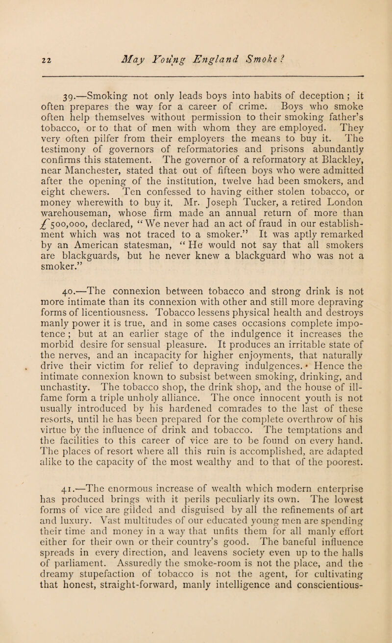 39. —Smoking not only leads boys into habits of deception ; it often prepares the way for a career of crime. Boys who smoke often help themselves without permission to their smoking father’s tobacco, or to that of men with whom they are employed. They very often pilfer from their employers the means to buy it. The testimony of governors of reformatories and prisons abundantly confirms this statement. The governor of a reformatory at Blackley, near Manchester, stated that out of fifteen boys who were admitted after the opening of the institution, twelve had been smokers, and eight chewers. Ten confessed to having either stolen tobacco, or money wherewith to buy it. Mr. Joseph Tucker, a retired London warehouseman, whose firm made an annual return of more than ^500,000, declared, “We never had an act of fraud in our establish¬ ment which was not traced to a smoker.” It was aptly remarked by an American statesman, “ He would not say that all smokers are blackguards, but he never knew a blackguard who was not a smoker.” 40. —The connexion between tobacco and strong drink is not more intimate than its connexion with other and still more depraving forms of licentiousness. Tobacco lessens physical health and destroys manly power it is true, and in some cases occasions complete impo¬ tence ; but at an earlier stage of the indulgence it increases the morbid desire for sensual pleasure. It produces an irritable state of the nerves, and an incapacity for higher enjoyments, that naturally drive their victim for relief to depraving indulgences. * Hence the intimate connexion known to subsist between smoking, drinking, and unchastity. The tobacco shop, the drink shop, and the house of ill- fame form a triple unholy alliance. The once innocent youth is not usually introduced by his hardened comrades to the last of these resorts, until he has been prepared for the complete overthrow of his virtue by the influence of drink and tobacco. The temptations and the facilities to this career of vice are to be found on every hand, lire places of resort where all this ruin is accomplished, are adapted alike to the capacity of the most wealthy and to that of the poorest. 41.—The enormous increase of wealth which modern enterprise has produced brings with it perils peculiarly its own. The lowest forms of vice are gilded and disguised by all the refinements of art and luxury. Vast multitudes of our educated young men are spending their time and money in a way that unfits them for all manly effort either for their own or their country’s good. The baneful influence spreads in every direction, and leavens society even up to the halls of parliament. Assuredly the smoke-room is not the place, and the dreamy stupefaction of tobacco is not the agent, for cultivating that honest, straight-forward, manly intelligence and conscientious-