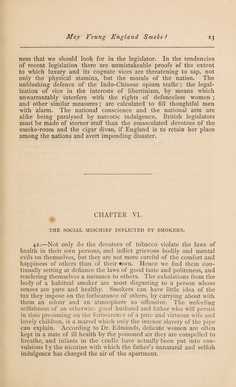 ness that we should look for in the legislator. In the tendencies of recent legislation there are unmistakeable proofs of the extent to which luxury and its cognate vices are threatening to sap, not only the physical stamina, but the morals of the nation. The unblushing defence of the Indo-Chinese opium traffic ; the legal¬ ization of vice in the interests of libertinism, by means which unwarrantably interfere with the rights of defenceless women ; and other similar measures ; are calculated to fill thoughtful men with alarm. The national conscience and the national arm are alike being paralysed by narcotic indulgence. British legislators must be made of sterner stuff than the emasculated devotees of the smoke-room and the cigar divan, if England is to retain her place among the nations and avert impending disaster. CHAPTER VI. % THE SOCIAL MISCHIEF INFLICTED BY SMOKERS. 42.—Not only do the devotees of tobacco violate the laws of health in their own persons, and inflict grievous bodily and mental evils on themselves, but they are not more careful of the comfort and happiness of others than of their own. Hence we find them con¬ tinually setting at defiance the laws of good taste and politeness, and rendering themselves a nuisance to others. The exhalations from the body of a habitual smoker are most disgusting to a person whose senses are pure and healthy. Smokers can have little idea of the tax they impose on the forbearance of others, by carrying about with them an odour and an atmosphere so offensive. The unfeeling selfishness of an otherwise good husband and father who will persist in thus presuming oivthe forbearance of a pure and virtuous wife and lovely children, is a marvel which only the intense slavery of the pipe can explain. According to Dr. Edmunds, delicate women are often kept in a state of ill health by the poisoned air they are compelled to breathe, and infants in the cradle have actually been put into con¬ vulsions by the nicotine with which the father’s unnatural and selfish indulgence has charged the air of the apartment.