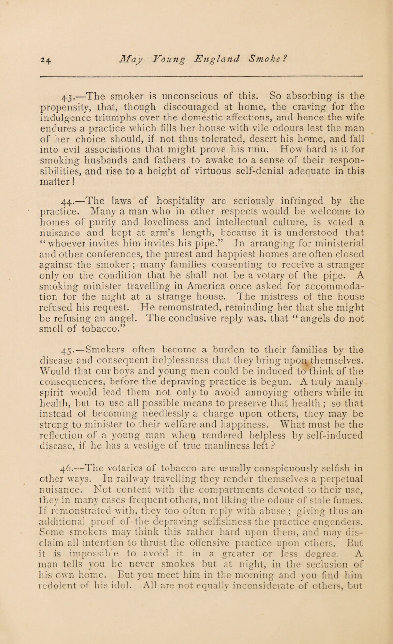 43. —The smoker is unconscious of this. So absorbing is the propensity, that, though discouraged at home, the craving for the indulgence triumphs over the domestic affections, and hence the wife endures a practice which fills her house with vile odours lest the man of her choice should, if not thus tolerated, desert his home, and fall into evil associations that might prove his ruin. How hard is it for smoking husbands and fathers to awake to a sense of their respon¬ sibilities, and rise to a height of virtuous self-denial adequate in this matter! 44. —The laws of hospitality are seriously infringed by the practice. Many a man who in other respects would be welcome to homes of purity and loveliness and intellectual culture, is voted a nuisance and kept at arm’s length, because it is understood that “whoever invites him invites his pipe.” In arranging for ministerial and other conferences, the purest and happiest homes are often closed against the smoker ; many families consenting to receive a stranger only on the condition that he shall not be a votary of the pipe. A smoking minister travelling in America once asked for accommoda¬ tion for the night at a strange house. The mistress of the house refused his request. He remonstrated, reminding her that she might be refusing an angel. The conclusive reply was, that “angels do not smell of tobacco.” 45. —Smokers often become a burden to their families by the disease and consequent helplessness that they bring upon .themselves. Would that our boys and young men could be induced to think of the consequences, before the depraving practice is begun. A truly manly spirit would lead them not only to avoid annoying others while in health, but to use all possible means to preserve that health ; so that instead of becoming needlessly a charge upon others, they may be strong to minister to their welfare and happiness. What must be the reflection of a young man when rendered helpless by self-induced disease, if he has a vestige of true manliness left ? 46. —The votaries of tobacco are usually conspicuously selfish in other ways. In railway travelling they render themselves a perpetual nuisance. Not content with the compartments devoted to their use, they in many cases frequent others, not liking the odour of stale fumes. If remonstrated with, they too often reply with abuse ; giving thus an additional proof of the depraving selfishness the practice engenders. Seme smokers may think this rather hard upon them, and may dis¬ claim all intention to thrust the offensive practice upon others. But it is impossible to avoid it in a greater or less degree. A man tells you he never smokes but at night, in the seclusion of his own home. But you meet him in the morning and you find him redolent of his idol. All are not equally inconsiderate of others, but