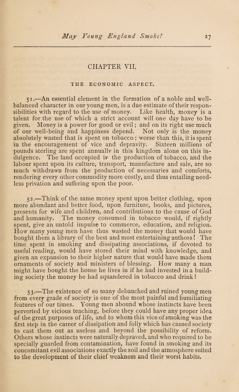 CHAPTER VII. THE ECONOMIC ASPECT. 51. —An essential element in the formation of a noble and well- balanced character in our young men, is a due estimate of their respon¬ sibilities with regard to the use of money. Like health, money is a talent for the use of which a strict account will one day have to be given. Money is a power for good or evil; and on its right use much of our well-being and happiness depend. Not only is the money absolutely wasted that is spent on tobacco ; worse than this, it is spent in the encouragement of vice and depravity. Sixteen millions of pounds sterling are spent annuallv in this kingdom alone on this in¬ dulgence. The land occupied ip the production of tobacco, and the labour spent upon its culture, transport, manufacture and sale, are so much withdrawn from the production of necessaries and comforts, rendering every other commodity more costly, and thus entailing need¬ less privation and suffering upon the poor. 52. —Think of the same money spent upon better clothing, upon more abundant and better food, upon furniture, books, and pictures, presents for wife and children, and contributions to the cause of God and humanity. The money consumed in tobacco would, if rightly spent, give an untold impulse to commerce, education, and religion. How many young men have thus wasted the money that would have bought them a library of the best and most entertaining authois ! The time spent in smoking and dissipating associations, if devoted to useful reading, would have stored their mind with knowledge, and given an expansion to their higher nature that would have made them ornaments of society and ministers of blessing. How many a man might have bought the house he lives in if he had invested in a build¬ ing society the money he had squandered in tobacco and drink! 53. —The existence of so many debauched and ruined young men from every grade of society is one of the most painful and humiliating features of our times. Young men abound whose instincts have been perverted by vicious teaching, before they could have any proper idea of the great purposes of life, and to whom this vice of smoking was the first step in the career of dissipation and folly which has caused society to cast them out as useless and beyond the possibility of reform. Others whose instincts were naturally depraved, and who required to be specially guarded from contamination, have found in smoking and its concomitant evil associations exactly the soil and the atmosphere suited to the development of their chief weakness and their worst habits.