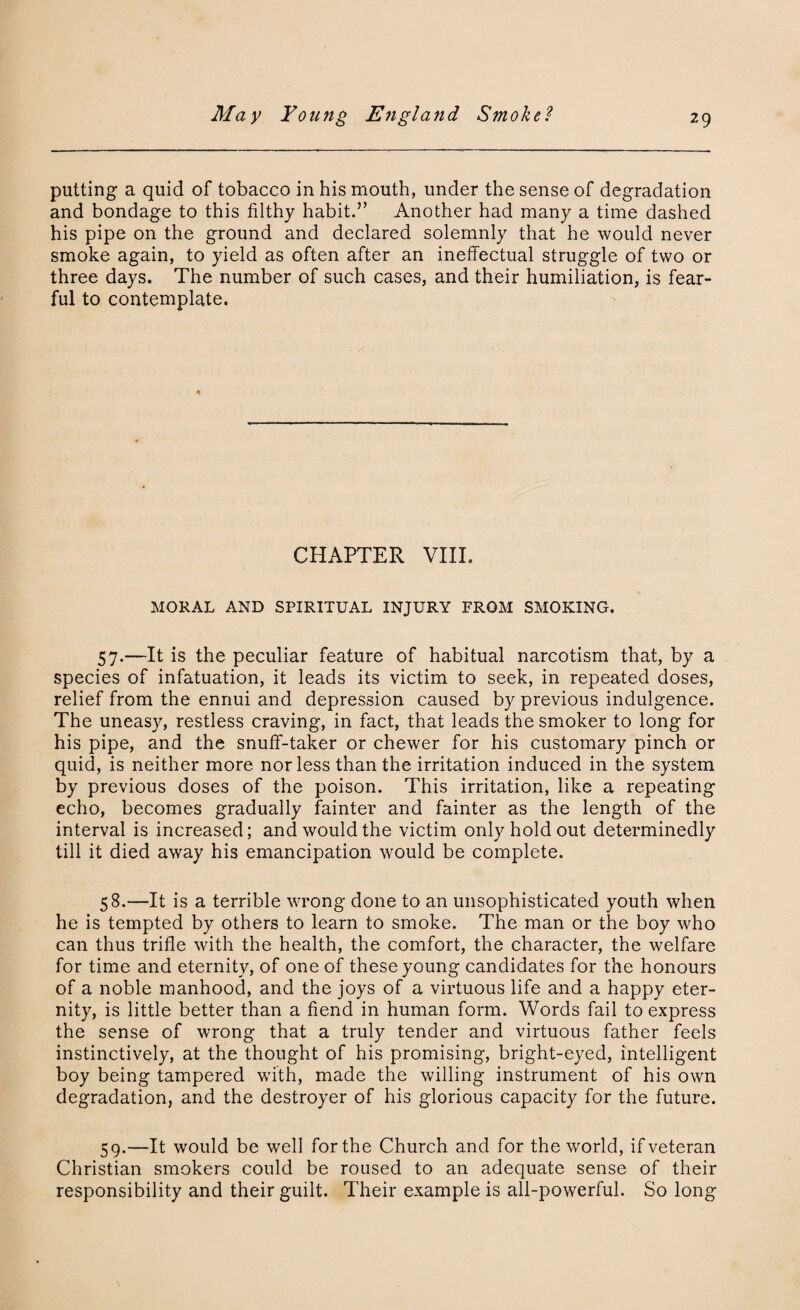 putting a quid of tobacco in his mouth, under the sense of degradation and bondage to this filthy habit.” Another had many a time dashed his pipe on the ground and declared solemnly that he would never smoke again, to yield as often after an ineffectual struggle of two or three days. The number of such cases, and their humiliation, is fear¬ ful to contemplate. CHAPTER VIII. MORAL AND SPIRITUAL INJURY FROM SMOKING. 57. —It is the peculiar feature of habitual narcotism that, by a species of infatuation, it leads its victim to seek, in repeated doses, relief from the ennui and depression caused by previous indulgence. The uneasy, restless craving, in fact, that leads the smoker to long for his pipe, and the snuff-taker or chewer for his customary pinch or quid, is neither more nor less than the irritation induced in the system by previous doses of the poison. This irritation, like a repeating echo, becomes gradually fainter and fainter as the length of the interval is increased; and would the victim only hold out determinedly till it died away his emancipation would be complete. 58. —It is a terrible wrong done to an unsophisticated youth when he is tempted by others to learn to smoke. The man or the boy who can thus trifle with the health, the comfort, the character, the welfare for time and eternity, of one of these young candidates for the honours of a noble manhood, and the joys of a virtuous life and a happy eter¬ nity, is little better than a fiend in human form. Words fail to express the sense of wrong that a truly tender and virtuous father feels instinctively, at the thought of his promising, bright-eyed, intelligent boy being tampered with, made the willing instrument of his own degradation, and the destroyer of his glorious capacity for the future. 59. —It would be well for the Church and for the world, if veteran Christian smokers could be roused to an adequate sense of their responsibility and their guilt. Their example is all-powerful. So long