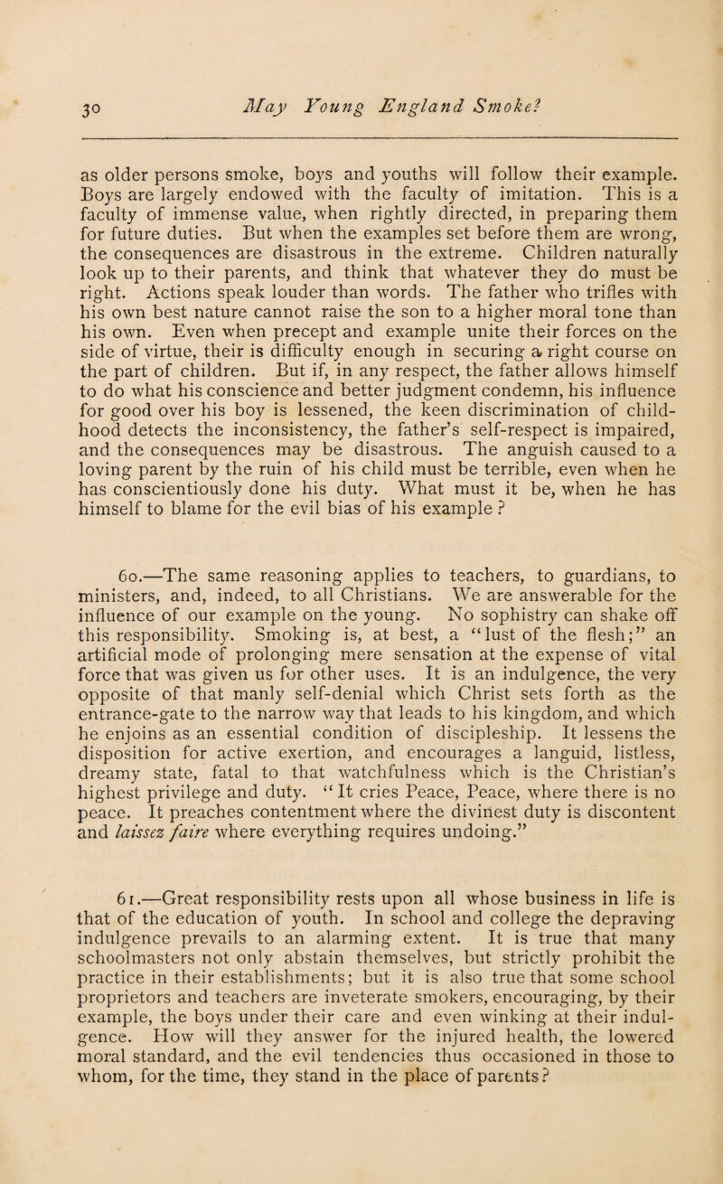 as older persons smoke, boys and youths will follow their example. Boys are largely endowed with the faculty of imitation. This is a faculty of immense value, when rightly directed, in preparing them for future duties. But when the examples set before them are wrong, the consequences are disastrous in the extreme. Children naturally look up to their parents, and think that whatever they do must be right. Actions speak louder than words. The father who trifles with his own best nature cannot raise the son to a higher moral tone than his own. Even when precept and example unite their forces on the side of virtue, their is difficulty enough in securing a right course on the part of children. But if, in any respect, the father allows himself to do what his conscience and better judgment condemn, his influence for good over his boy is lessened, the keen discrimination of child¬ hood detects the inconsistency, the father’s self-respect is impaired, and the consequences may be disastrous. The anguish caused to a loving parent by the ruin of his child must be terrible, even when he has conscientiously done his duty. What must it be, when he has himself to blame for the evil bias of his example ? 60.—The same reasoning applies to teachers, to guardians, to ministers, and, indeed, to all Christians. We are answerable for the influence of our example on the young. No sophistry can shake off this responsibility. Smoking is, at best, a “lust of the flesh;” an artificial mode of prolonging mere sensation at the expense of vital force that was given us for other uses. It is an indulgence, the very opposite of that manly self-denial which Christ sets forth as the entrance-gate to the narrow way that leads to his kingdom, and which he enjoins as an essential condition of discipleship. It lessens the disposition for active exertion, and encourages a languid, listless, dreamy state, fatal to that watchfulness which is the Christian’s highest privilege and duty. “It cries Peace, Peace, where there is no peace. It preaches contentment where the divinest duty is discontent and laissez faire where everything requires undoing.” 61.—Great responsibility rests upon all whose business in life is that of the education of youth. In school and college the depraving indulgence prevails to an alarming extent. It is true that many schoolmasters not only abstain themselves, but strictly prohibit the practice in their establishments; but it is also true that some school proprietors and teachers are inveterate smokers, encouraging, by their example, the boys under their care and even winking at their indul¬ gence. How will they answer for the injured health, the lowered moral standard, and the evil tendencies thus occasioned in those to whom, for the time, they stand in the place of parents ?