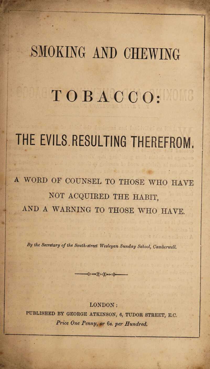 SMOKING AND CHEWING TOBACC THE EVILS.RESULTING THEREFROM. A WORD OF COUNSEL TO THOSE WHO HAVE NOT ACQUIRED THE HABIT, AND A WARNING TO THOSE WHO HAVE, By the Secretary of the South-street Wesleyan Sunday School, Camberwell. LONDON : PUBLISHED BY GEORGE ATKINSON, 6, TUDOR STREET, E.C. Price One Penny, or 65. per Hundred.