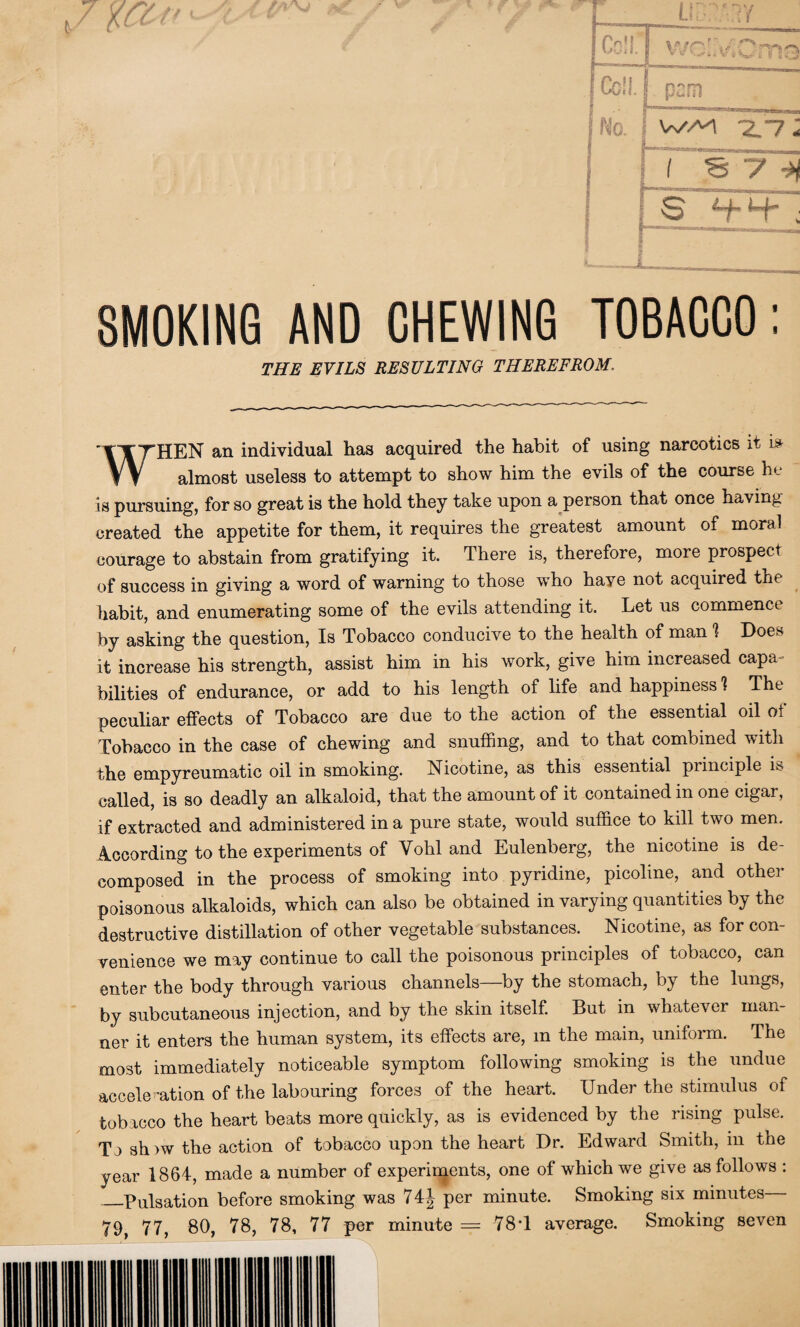 • \ L Cclf j | Coil. No. i 1 [ pern WA't *2/7 * if S y -H Q Hh j SMOKING AND CHEWING TOBACCO: THE EVILS RESULTING THEREFROM. WHEN an individual has acquired the habit of using narcotics it almost useless to attempt to show him the evils of the course he is pursuing, for so great is the hold they take upon a person that once having created the appetite for them, it requires the greatest amount of moral courage to abstain from gratifying it. There is, therefore, more prospect of success in giving a word of warning to those who have not acquired the habit, and enumerating some of the evils attending it. Let us commence by asking the question, Is Tobacco conducive to the health of man 1 Does it increase his strength, assist him in his work, give him increased capa- bilities of endurance, or add to his length of life and happiness 1 The peculiar effects of Tobacco are due to the action of the essential oil of Tobacco in the case of chewing and snuffing, and to that combined with the empyreumatic oil in smoking. Nicotine, as this essential principle is called, is so deadly an alkaloid, that the amount of it contained in one cigar, if extracted and administered in a pure state, would suffice to kill two men. According to the experiments of Vohl and Eulenberg, the nicotine is de¬ composed in the process of smoking into pyridine, picoline, and other poisonous alkaloids, which can also be obtained in varying quantities by the destructive distillation of other vegetable substances. Nicotine, as for con¬ venience we may continue to call the poisonous principles of tobacco, can enter the body through various channels—by the stomach, by the lungs, by subcutaneous injection, and by the skin itself. But in whatever man¬ ner it enters the human system, its effects are, m the main, uniform. The most immediately noticeable symptom following smoking is the undue acceleration of the labouring forces of the heart. Under the stimulus of tobacco the heart beats more quickly, as is evidenced by the rising pulse. To show the action of tobacco upon the heart Dr. Edward Smith, in the year 1864, made a number of experiments, one of which we give as follows : _Pulsation before smoking was 74| per minute. Smoking six minutes 79, 77, 80, 78, 78, 77 per minute = 78T average. Smoking seven