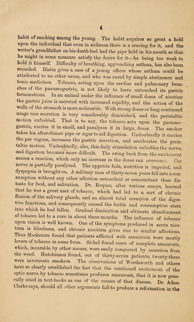 habit of smoking among the young. The habit acquires so great a hold upon the individual that even in sickness there is a craving for it, and the writer’s grandfather on his death-bed had the pipe held in his mouth so that he might in some measure satisfy the desire for it—he being too weak to hold it himself. Difficulty of breathing, approaching asthma, has also been recorded. Blatin gives a case of a young officer whose asthma could be attributed to no other cause, and who was cured by simple abstinence and tonic medicines. Tobacco, acting upon the cardiac and pulmonary bran¬ ches of the pneumogastrie, is not likely to leave untouched its gastric terminations. In an animal under the influence of small doses of nicotine the gastric juice is secreted with increased rapidity, and the action of the walls of the stomach is more noticeable. With strong doses or long continued usage mis secretion is very considerably diminished, and the peristaltic motion enfeebled.. That is to say, the tobacco acts upon the pneumo- gastnc, excites it in small, and paralyses it in large, doses. The smoker takes his after-dinner pipe or cigar to aid digestion. Undoubtedly it excites the parvagum, increases the gastric secretion, and accelerates the peris¬ taltic motion. Undoubtedly, also, this daily stimulation enfeebles the nerve, and digestion becomes more difficult. The swing back from the excitement causes a reaction, which only an increase in the doses can overcome. The nerve is partially paralysed. The appetite fails, nutrition is impeded, and dyspepsia is brought on. A military man of thirty-seven years fell into a con¬ sumption without any other affection antecedent or concomitant than dis¬ taste for food, and salivation. Dr. Roques, after various essays, learned that he was a great user of tobacco, which had led to a sort of chronic fluxion of the salivary glands, and an almost total cessation of the diges¬ tive functions, and consequently caused the feeble and consumptive state into which he had fallen. Gradual diminution and ultimate abandonment of tobacco led to a cure in about three months. The influence of tobacco upon vision is well known. One of the symptoms produced in acute nico- tism is blindness, and chronic nicotism gives rise to similar affections. Thus Mackenzie found that patients afflicted with amaurosis were mostly lovers of tobacco in some form. Sichel found cases of complete amaurosis, which, incurable by other means, were easily conquered by cessation from the weed. Hutchinson found, out of thirty-seven patients, twenty-three were inveterate smokers. The observations of Wordsworth and*'others have so clearly established the fact that the continued excitement of the optic nerve by tobacco sometimes produces amaurosis, that it is now gene¬ rally cited in text-books as one of the causes of that disease. Dr. Adam Clarke says, should all other arguments fail to produce a reformation in the