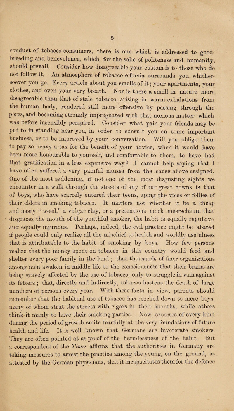 conduct of tobacco-consumers, there is one which is addressed to good- breeding and benevolence, which, for the sake of politeness and humanity, should prevail. Consider how disagreeable your custom is to those who do not follow it. An atmosphere of tobacco effluvia surrounds you whither¬ soever you go. Every article about you smells of it; your apartments, your clothes, and even your very breath. Nor is there a smell in nature more disagreeable than that of stale tobacco, arising in warm exhalations from the human body, rendered still more offensive by passing through the pores, and becoming strongly impregnated with that noxious matter which was before insensibly perspired. Consider what pain your friends may be put to in standing near you, in order to consult you on some important business, or to be improved by your conversation. Will you oblige them to pay so heavy a tax for the benefit of your advice, when it would have been more honourable to yourself, and comfortable to them, to have had that gratification in a less expensive way 1 I cannot help saying that I have often suffered a very painful nausea from the cause above assigned. One of the most saddening, if not one of the most disgusting sights we encounter in a walk through the streets of any of our great towns is that of boys, who have scarcely entered their teens, aping the vices or follies of their elders in smoking tobacco. It matters not whether it be a cheap and nasty “ weed,” a vulgar clay, or a pretentious mock meerschaum that disgraces the mouth of the youthful smoker, the habit is equally repulsive and equally injurious. Perhaps, indeed, the evil practice might be abated if people could only realize all the mischief to health and worldly usehilness that is attributable to the habit of smoking by boys. How few persons realize that the money spent on tobacco in this country would feed and shelter every poor family in the land ; that thousands of finer organizations among men awaken in middle life to the consciousness that their brains are being gravely affected by the use of tobacco, only to struggle in vain against its fetters ; that, directly and indirectly, tobacco hastens the death of large numbers of persons every year. With these facts in view, parents should remember that the habitual use of tobacco has reached down to mere boys, many of whom strut the streets with cigars in their mouths, while others think it manly to have their smoking-parties. Now, excesses of every kind during the period of growth smite fearfully at the very foundations of future health and life. It is well known that Germans are inveterate smokers. They are often pointed at as proof of the harmlessness of the habit. But a correspondent of the Times affirms that the authorities in Germany are taking measures to arrest the practice among the young, on the ground, as attested by the German physicians, that it incapacitates them for the defence