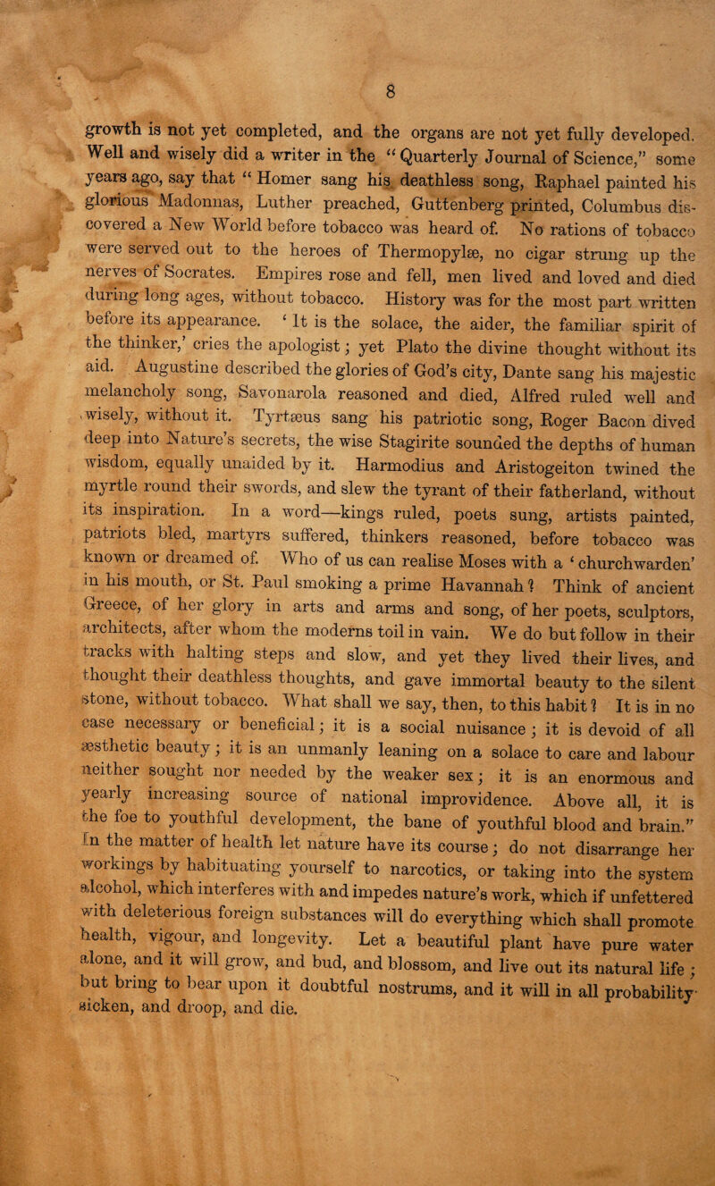 growth is not yet completed, and the organs are not yet fully developed. Well and wisely did a writer in the “ Quarterly Journal of Science,” some years ago, say that u Homer sang his, deathless song, Raphael painted his glorious Madonnas, Luther preached, Guttenberg printed, Columbus dis¬ covered a New World before tobacco was heard of. No rations of tobacco were served out to the heroes of Thermopylae, no cigar strung up the nerves of Socrates. Empires rose and fell, men lived and loved and died during long ages, without tobacco. History was for the most part written beioie its appearance. ‘ It is the solace, the aider, the familiar spirit of the thinkei, cries the apologist; yet Plato the divine thought without its aid. Augustine described the glories of God’s city, Dante sang his majestic melancholy song, Savonarola reasoned and died, Alfred ruled well and , wisely, without it. Tyrtseus sang his patriotic song, Roger Bacon dived deep into Nature’s secrets, the wise Stagirite sounded the depths of human wisdom, equally unaided by it. Harmodius and Aristogeiton twined the myrtle round their swords, and slew the tyrant of their fatherland, without its inspiration. In a word—kings ruled, poets sung, artists painted, patriots bled, martyrs suffered, thinkers reasoned, before tobacco was known or dreamed of. Vv lio of us can realise Moses with a 1 churchwarden’ in his mouth, or St. Paul smoking a prime Havannah % Think of ancient Greece, of her glory in arts and arms and song, of her poets, sculptors, architects, after whom the moderns toil in vain. We do but follow in their tracks with halting steps and slow, and yet they lived their lives, and thought their deathless thoughts, and gave immortal beauty to the silent stone, without tobacco. What shall we say, then, to this habit 1 It is in no case necessary or beneficial; it is a social nuisance; it is devoid of all aesthetic beauty; it is an unmanly leaning on a solace to care and labour neither sought nor needed by the weaker sex; it is an enormous and yearly increasing source of national improvidence. Above all, it is the foe to youthful development, the bane of youthful blood and brain.” in the matter of health let nature have its course; do not disarrange her workings by habituating yourself to narcotics, or taking into the system alcohol, which interferes with and impedes nature’s work, which if unfettered with deleterious foreign substances will do everything which shall promote health, vigour, and longevity. Let a beautiful plant have pure water alone, and it will grow, and bud, and blossom, and live out its natural life ; but bring to bear upon it doubtful nostrums, and it will in all probability eicken, and droop, and die.