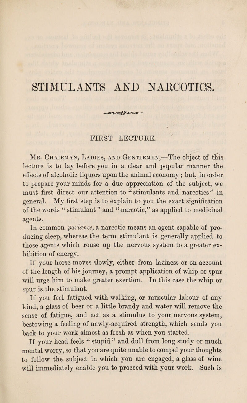 STIMULANTS AND NARCOTICS. FIRST LECTURE. Mr. Chairman, Ladies, and Gentlemen,—The object of this lecture is to lay before you in a clear and popular manner the effects of alcoholic liquors upon the animal economy; but, in order to prepare your minds for a due appreciation of the subject, we must first direct our attention to “ stimulants and narcotics ” in general. My first step is to explain to you the exact signification of the words “ stimulant ” and “ narcotic,” as applied to medicinal agents. In common parlance, a narcotic means an agent capable of pro¬ ducing sleep, whereas the term stimulant is generally applied to those agents which rouse up the nervous system to a greater ex¬ hibition of energy. If your horse moves slowly, either from laziness or on account of the length of his journey, a prompt application of whip or spur will urge him to make greater exertion. In this case the whip or spur is the stimulant. If you feel fatigued with walking, or muscular labour of any kind, a glass of beer or a little brandy and w^ater will remove the sense of fatigue, and act as a stimulus to your nervous system, bestowing a feeling of newly-acquired strength, which sends you back to your work almost as fresh as when you started. If your head feels “ stupid ” and dull from long study or much mental worry, so that you are quite unable to compel your thoughts to follow the subject in which you are engaged, a glass of wine will immediately enable you to proceed with your work. Such is