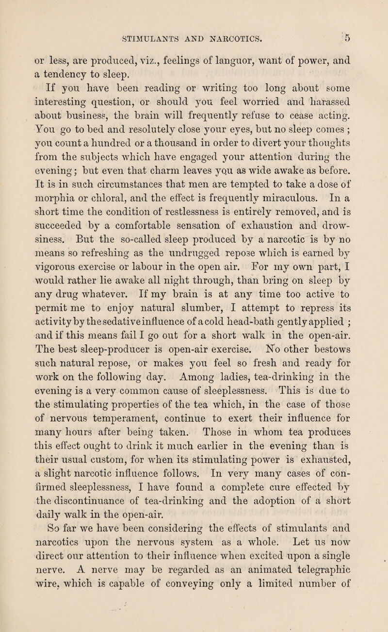 or less, are produced, viz., feelings of languor, want of power, and a tendency to sleep. If you have been reading or writing too long about some interesting question, or should you feel worried and harassed about business, the brain will frequently refuse to cease acting. You go to bed and resolutely close your eyes, but no sleep comes ; vou count a hundred or a thousand in order to divert your thoughts from the subjects which have engaged your attention during the evening; but even that charm leaves yo/u as wide awake as before. It is in such circumstances that men are tempted to take a dose of morphia or chloral, and the effect is frequently miraculous. In a short time the condition of restlessness is entirely removed, and is succeeded by a comfortable sensation of exhaustion and drow¬ siness. But the so-called sleep produced by a narcotic is by no means so refreshing as the undrugged repose which is earned by vigorous exercise or labour in the open air. For my own part, I would rather lie awake all night through, than bring on sleep by any drug whatever. If my brain is at any time too active to permit me to enjoy natural slumber, I attempt to repress its activity by the sedative influence of a cold head-bath gently applied ; and if this means fail I go out for a short walk in the open-air. The best sleep-producer is open-air exercise. No other bestows such natural repose, or makes you feel so fresh and ready for work on the following day. Among ladies, tea-drinking in the evening is a very common cause of sleeplessness. This is due to the stimulating properties of the tea which, in the case of those of nervous temperament, continue to exert their influence for many hours after being taken. Those in whom tea produces this effect ought to drink it much earlier in the evening than is their usual custom, for when its stimulating power is exhausted, a slight narcotic influence follows. In very many cases of con¬ firmed sleeplessness, I have found a complete cure effected by the discontinuance of tea-drinking and the adoption of a short daily walk in the open-air. So far we have been considering the effects of stimulants and narcotics upon the nervous system as a whole. Let us now direct our attention to their influence when excited upon a single nerve. A nerve may be regarded as an animated telegraphic wire, which is capable of conveying only a limited number of