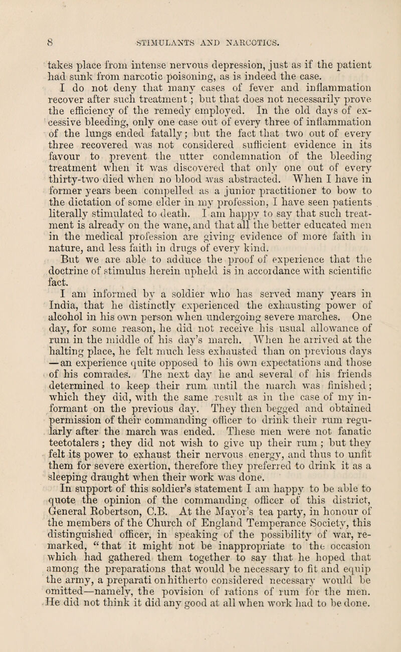 takes place from intense nervous depression, just as if the patient had sunk from narcotic poisoning, as is indeed the case. I do not deny that many cases of fever and inflammation recover after such treatment ; but that does not necessarily prove the efficiency of the remedy employed. In the old days of ex¬ cessive bleeding, only one case out of every three of inflammation of the lungs ended fatally; but the fact that two out of every three recovered was not considered sufficient evidence in its favour to prevent the utter condemnation of the bleeding treatment when it was discovered that only one out of every thirty-two died when no blood was abstracted. When I have in former years been compelled as a junior practitioner to bow to the dictation of some elder in my profession, I have seen patients literally stimulated to death. I am happy to say that such treat¬ ment is already on the wane, and that all the better educated men in the medical profession are giving evidence of more faith in nature, and less faith in drugs of every kind. But we are able to adduce the proof of experience that the doctrine of stimulus herein upheld is in accordance with scientific fact. I am informed by a soldier who has served many years in India, that he distinctly experienced the exhausting power of alcohol in his own person when undergoing severe marches. One dajq for some reason, he did not receive his usual allowance of rum in the middle of his day’s march. When he arrived at the halting place, he felt much less exhausted than on previous days — an experience quite opposed to his own expectations and those of his comrades. The next day he and several of his friends determined to keep their rum until the march was finished; which they did, with the same result as in the case of my in¬ formant on the previous day. They then begged and obtained permission of their commanding officer to drink their rum regu¬ larly after the march was ended. These men were not fanatic teetotalers; they did not wish to give up their rum ; but they felt its power to exhaust their nervous energy, and thus to unfit them for severe exertion, therefore they preferred to drink it as a sleeping draught when their work was done. In support of this soldier’s statement I am happy to be able to quote the opinion of the commanding officer of this district, General Robertson, C.B. At the Mayor’s tea party, in honour of the members of the Church of England Temperance Society, this distinguished officer, in speaking of the possibility of war, re¬ marked, “that it might not be inappropriate to the occasion which had gathered them together to say that he hoped that among the preparations that would be necessary to fit and equip the army, a preparati on hitherto considered necessary would be omitted—namely, the povision of rations of rum for the men. He did not think it did any good at all when work had to be done.