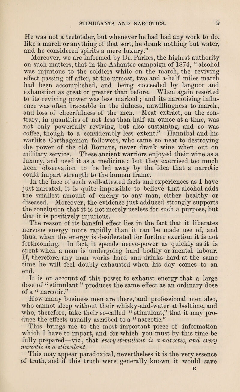 He was not a teetotaler, but whenever he had had any work to do, like a march or anything of that sort, he drank nothing but water, and he considered spirits a mere luxury.” Moreover, we are informed by Dr. Parkes, the highest authority on such matters, that in the Ashantee campaign of 1874, “ alcohol was injurious to the soldiers while on the march, the reviving effect passing off after, at the utmost, two and a-half miles march had been accomplished, and being succeeded by languor and exhaustion as great or greater than before. When again resorted to its reviving power was less marked ; and its narcotising influ¬ ence was often traceable in the dulness, unwillingness to march, and loss of cheerfulness of the men. Meat extract, on the con¬ trary, in quantities of not less than half an ounce at a time, was not only powerfully reviving, but also sustaining, and so was coffee, though to a considerably less extent.” Hannibal and his warlike Carthagenian followers, who came so near to destroying the power of the old Komans, never drank wine when out on military service. These ancient warriors enjoyed their wine as a luxury, and used it as a medicine ; but they exercised too much keen observation to be led away by the idea that a narcotic could impart strength to the human frame. In the face of such well-attested facts and experiences as I have just narrated, it is quite impossible to believe that alcohol adds the smallest amount of energy to any man, either healthy or diseased. Moreover, the evidence just adduced strongly supports the conclusion that it is not merely useless for such a purpose, but that it is positively injurious. The reason of its baneful effect lies in the fact that it liberates nervous energy more rapidly than it can be made use of, and thus, when the energy is desiderated for further exertion it is not forthcoming. In fact, it spends nerve-power as quickly as it is spent when a man is undergoing hard bodily or mental labour. If, therefore, any man works hard and drinks hard at the same time he will feel doubly exhausted when his day comes to an end. It is on account of this power to exhaust energy that a large dose of “ stimulant ” produces the same effect as an ordinary dose of a “ narcotic.” How many business men are there, and professional men also, who cannot sleep without their whisky-and-water at bedtime, and who, therefore, take their so-called “ stimulant,” that it may pro¬ duce the effects usually ascribed to a “ narcotic.” This brings me to the most important piece of information which I have to impart, and for which you must by this time be fully prepared—viz., that every stimulant is a narcotic, and every narcotic is a stimulant. This may appear paradoxical, nevertheless it is the very essence of truth, and if this truth were generally known it would save B