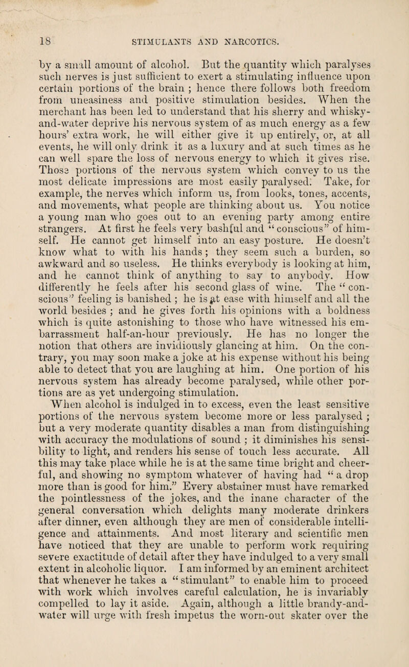 by a small amount of alcohol. But the quantity which paralyses such nerves is just sufficient to exert a stimulating influence upon certain portions of the brain ; hence there follows both freedom from uneasiness and positive stimulation besides. When the merchant has been led to understand that his sherry and whisky- and-water deprive his nervous system of as much energy as a few hours’ extra work, he will either give it up entirely, or, at all events, he will only drink it as a luxury and at such times as he can well spare the loss of nervous energy to which it gives rise. Those portions of the nervous system which convey to us the most delicate impressions are most easily paralysed. Take, for example, the nerves which inform us, from looks, tones, accents, and movements, what people are thinking about us. You notice a young man who goes out to an evening party among entire strangers. At first he feels very bashful and “ conscious” of him¬ self. He cannot get himself into an easy posture. He doesn’t know what to with his hands ; they seem such a burden, so awkward and so useless. He thinks everybody is looking at him, and he cannot think of anything to say to anybody. How differently he feels after his second glass of wine. The “ con¬ scious” feeling is banished ; he is#t ease with himself and all the world besides ; and he gives forth his opinions with a boldness which is quite astonishing to those who have witnessed his em¬ barrassment half-an-hour previously. He has no longer the notion that others are invidiously glancing at him. On the con¬ trary, you may soon make a joke at his expense without his being able to detect that you are laughing at him. One portion of his nervous system has already become paralysed, while other por¬ tions are as yet undergoing stimulation. When alcohol is indulged in to excess, even the least sensitive portions of the nervous system become more or less paralysed ; but a very moderate quantity disables a man from distinguishing with accuracy the modulations of sound ; it diminishes his sensi¬ bility to light, and renders his sense of touch less accurate. All this may take place while he is at the same time bright and cheer¬ ful, and showing no symptom whatever of having had “ a drop more than is good for him.” Every abstainer must have remarked the pointlessness of the jokes, and the inane character of the general conversation which delights many moderate drinkers after dinner, even although they are men of considerable intelli¬ gence and attainments. And most literary and scientific men have noticed that they are unable to perform work requiring severe exactitude of detail after they have indulged to a very small extent in alcoholic liquor. I am informed by an eminent architect that whenever he takes a “ stimulant” to enable him to proceed with work which involves careful calculation, he is invariably compelled to lay it aside. Again, although a little brandy-and- water will urge with fresh impetus the worn-out skater over the