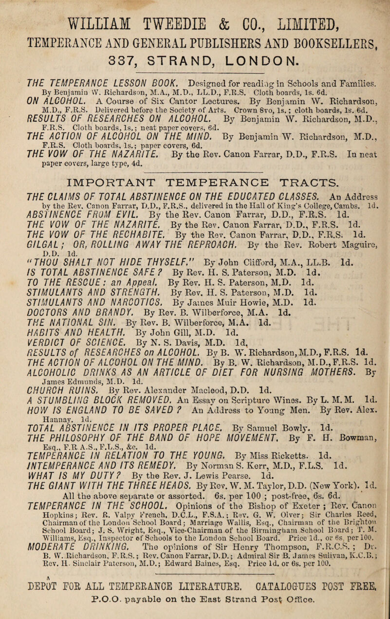 TEMPERANCE AND GENERAL PUBLISHERS AND BOOKSELLERS, 337, STRAND, LONDON. THE TEMPERANCE LESSON BOOK. Designed for reading in Schools and Families. By Benjamiu W. Richardson, M.A., M.D., LL.D., F.R.S. Cloth boards, Is. 6d. ON ALCOHOL. A Course of Six Cantor Lectures. By Benjamin W. Richardson, M.D., F.R.S. Delivered before the Society of Arts. Crown 8vo, Is.; cloth boards. Is. 6d. RESULTS OF RESEARCHES ON ALCOHOL. By Benjamin W. Richardson, M.D., F.R.S. Cloth boards, ls>; neat paper covers, 6d. THE ACTION OF ALCOHOL ON THE MIND. By Benjamin W. Richardson, M.D., F.R.S. Cloth boards, Is.; paper covers, 6d. THE VOW OF THE NAZARITE. By the Rev. Canon Farrar, D.D., F.R.S. In neat paper covers, large type, 4d. IMPORTANT TEMPERANCE TRACTS. THE CLAIMS OF TOTAL ABSTINENCE ON THE EDUCATED CLASSES. An Address by the Rev, Canon Farrar, D.D., F.R.S., delivered in the Hall of King’s College, Cambs. Id. ABSTINENCE FROM EVIL. By the Rev. Canon Farrar, D.D., F.R.S. Id. THE VOW OF THE NAZARITE. By the Rev. Canon Farrar, D.D., F.R.S. Id. THE VOW OF THE RECHABITE. By the Rev. Canon Farrar, D.D., F.R.S. Id. GILGAL; OR, ROLLING AWAY THE REPROACH. Bv the Rev. Robert Maguire, D.D. Id.  THOU SHALT NOT HIDE THYSELF.” By John Clifford, M.A., LL.B. Id. IS TOTAL ABSTINENCE SAFE ? By Rev. H. S. Paterson, M.D. Id. TO THE RESCUE: an Appeal. By Rev. H. S. Paterson, M.D. Id. STIMULANTS AND STRENGTH. By Rev. H. S. Paterson, M.D. Id. STIMULANTS AND NARCOTICS. Bv James Muir Howie, M.D. Id. DOCTORS AND BRANDY. By Rev. B. Wilberforce, M.A. Id. THE NATIONAL SIN. By Rev. B. Wilberforce, M.A. Id. HABITS AND HEALTH. By John Gill, M.D. Id. VERDICT OF SCIENCE. By N. S. Davis, M.D. Id, RESULTS of RESEARCHES on ALCOHOL. ByB. W. Richardson,M.D., F.R.S. Id. THE ACTION OF ALCOHOL ON THE MIND. By B. W. Richardson, M.D.,F.R.S. Id. ALCOHOLIC DRINKS AS AN ARTICLE OF DIET FOR NURSING MOTHERS. By James Edmunds, M.D. Id. CHURCH RUINS. By Rev. Alexander Macleod, D.D. Id. A STUMBLING BLOCK REMOVED. An Essay on Scripture Wines. ByL. M.M. Id. HOW IS ENGLAND TO BE SAVED ? An Address to Young Men. By Rev. Alex. Hannay. Id. TOTAL ABSTINENCE IN ITS PROPER PLACE. By Samuel Bowly. Id. THE PHILOSOPHY OF THE BAND OF HOPE MOVEMENT. By F. H. Bowman, Esq., F.R A.S., F.L.S., &c. Id. TEMPERANCE IN RELATION TO THE YOUNG. By Miss Ricketts. Id. INTEMPERANCE AND ITS REMEDY. By Norman S. Kerr, M.D,, F.L.S. Id. WHAT IS MY DUTY? By the Rev. J. Lewis Pearse. Id. THE GIANT WITH THE THREE HEADS. By Rev. W. M. Taylor, D.D. (New York). Id. All the above separate or assorted. 6s. per 100 ; post-free, 6s. 6d. TEMPERANCE IN THE SCHOOL. Opinions of the Bishop of Exeter ; Rev. Canon Hopkins; Rev. R. Valpy French, D.C.L., F.S.A.; Rev. G. W. Olver; Sir Charles Reed, Chairman of the London School Board; Marriage Wallis, Esq., Chairman of the Brighton School Board; J. S. Wright, Esq., Vice-Chairman of the Birmingham School Board; T. M. Williams, Esq., Inspector of Schools to the London School Board. Price Id., or 6s. per 100. MODERATE DRINKING. The opinions of Sir Henry Thompson, F.R.C.S. ; Dr. B. W. Richardson, F.R.S.; Rev. Canon Farrar, D.D.; Admiral Sir B. James Sulivan, K.C.B.; Rev. H- Sinclair Paterson, M.D.; Edward Baines, Esq. Price Id. or 6s. per 100. DEPOT FOR ALL TEMPERANCE LITERATURE. CATALOGUES POST FREE, P.O.O. payable on the East Strand Post Office.