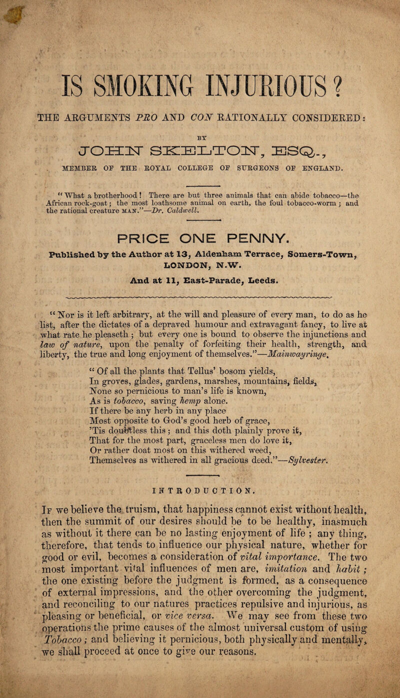 IS SMOKING INJURIOUS ? THE ARGUMENTS PRO AND CON RATIONALLY CONSIDERED: BY CTOHUST SKELTON, ESQ,., MEMBER OE THE ROYAL COLLEGE OE SURGEONS OE ENGLAND. “ What a brotherhood ! There are but three animals that can abide tobacco—the African rock-goat; the most loathsome animal on earth, the foul tobacco-worm ; and the rational creature may.”—Dr. Caldwell. PRICE ONE PENNY. Published by the Author at 13, Aldenham Terrace, Somers-Town, LONDON, N.W. And at 11, East-Parade, Leeds. tc Nor is it left arbitrary, at the will and pleasure of every man, to do as he list, after the dictates of a depraved humour and extravagant fancy, to live at what rate he pleaseth ; but every one is bound to observe the injunctions and law of nature, upon the penalty of forfeiting their health, strength, and liberty, the true and long enjoyment of themselves.”—Mainwayringe, “ Of all the plants that Tellus’ bosom yields, In groves, glades, gardens, marshes, mountains, fields, None so pernicious to man’s life is known, As is tobacco, saving hemp alone. If there be any herb in any place Most opposite to God’s good herb of grace, ’Tis doubtless this ; and this doth plainly prove it, That for the most part, graceless men do love it, Or rather doat most on this withered weed, Themselves as withered in all gracious deed.”—Sylvester. INTRODUCTION. If we believe the truism, that happiness cannot exist without health, then the summit of our desires should be to be healthy, inasmuch as without it there can be no lasting enjoyment of life ; any thing, therefore, that tends to influence our physical nature, whether for good or evil, becomes a consideration of vital importance. The two most important vital influences of men are, imitation and habit; the one existing before the judgment is formed, as a consequence of external impressions, and the other overcoming the judgment, and reconciling to our natures practices repulsive and injurious, as pleasing or beneficial, or vice versa. We may see from these two operations the prime causes of the almost universal custom of using Tobacco ; and believing it pernicious, both physically and mentally, we shall proceed at once to give our reasons.