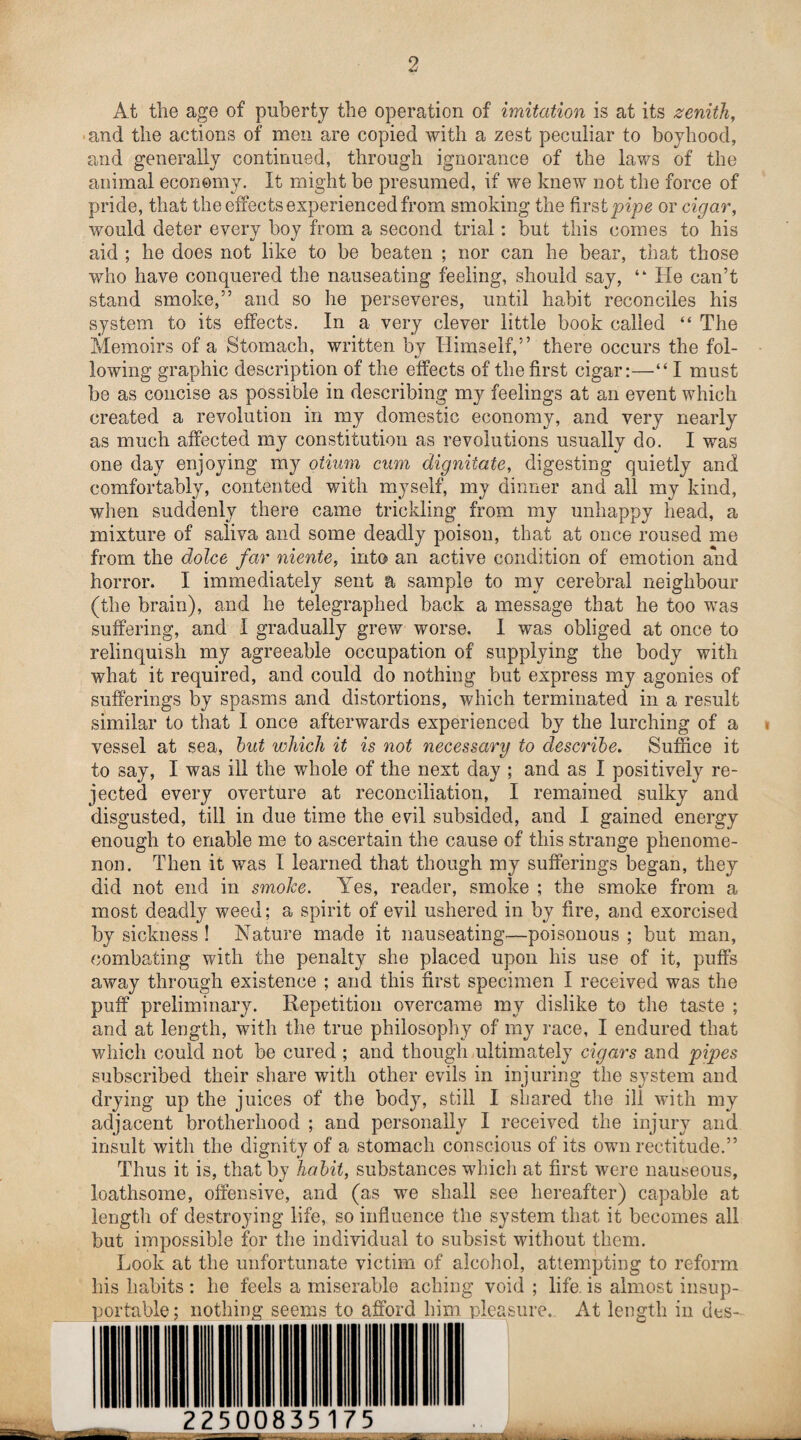 At the age of puberty the operation of imitation is at its zenith, and the actions of men are copied with a zest peculiar to boyhood, and generally continued, through ignorance of the laws of the animal economy. It might be presumed, if we knew not the force of pride, that the effects experienced from smoking the first pipe or cigar, would deter every boy from a second trial: but this comes to his aid ; he does not like to be beaten ; nor can he bear, that those who have conquered the nauseating feeling, should say, ‘k He can’t stand smoke,” and so he perseveres, until habit reconciles his system to its effects. In a very clever little book called “ The Memoirs of a Stomach, written by Himself,” there occurs the fol¬ lowing graphic description of the effects of the first cigar:—“ I must be as concise as possible in describing my feelings at an event which created a revolution in my domestic economy, and very nearly as much affected my constitution as revolutions usually do. I was one day enjoying my otium cum dignitate, digesting quietly and comfortably, contented with myself, my dinner and all my kind, when suddenly there came trickling from my unhappy head, a mixture of saliva and some deadly poison, that at once roused me from the dolce far niente, into an active condition of emotion and horror. I immediately sent a sample to my cerebral neighbour (the brain), and he telegraphed back a message that he too was suffering, and I gradually grew worse. I was obliged at once to relinquish my agreeable occupation of supplying the body with what it required, and could do nothing but express my agonies of sufferings by spasms and distortions, which terminated in a result similar to that I once afterwards experienced by the lurching of a vessel at sea, but which it is not necessary to describe. Suffice it to say, I was ill the whole of the next day ; and as I positively re¬ jected every overture at reconciliation, I remained sulky and disgusted, till in due time the evil subsided, and I gained energy enough to enable me to ascertain the cause of this strange phenome¬ non. Then it was 1 learned that though my sufferings began, they did not end in smoke. Yes, reader, smoke ; the smoke from a most deadly weed; a spirit of evil ushered in by fire, and exorcised by sickness ! Nature made it nauseating—poisonous ; but man, combating with the penalty she placed upon his use of it, puffs away through existence ; and this first specimen I received was the puff preliminary. Repetition overcame my dislike to the taste ; and at length, with the true philosophy of my race, I endured that which could not be cured ; and though ultimately cigars and pipes subscribed their share with other evils in injuring the system and drying up the juices of the body, still I shared the ill with my adjacent brotherhood ; and personally I received the injury and insult with the dignity of a stomach conscious of its own rectitude.” Thus it is, that by habit, substances which at first were nauseous, loathsome, offensive, and (as we shall see hereafter) capable at length of destroying life, so influence the system that it becomes all but impossible for the individual to subsist without them. Look at the unfortunate victim of alcohol, attempting to reform his habits : he feels a miserable aching void ; life, is almost insup¬ portable; nothing seems to afford him pleasure. At length in des- 22500835175