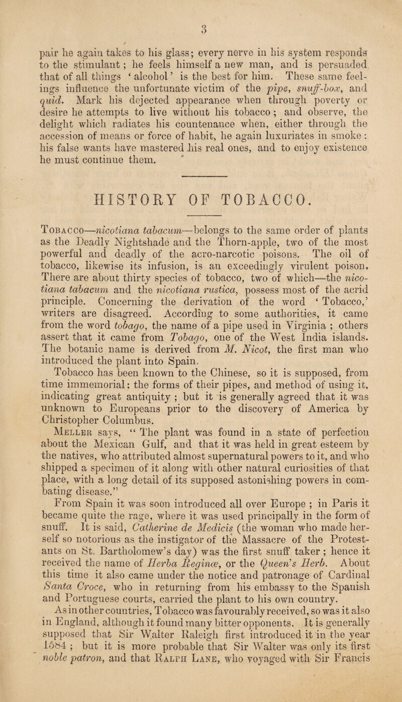 pair lie again takes to his glass; every nerve in his system responds to the stimulant ; he feels himself a new man, and is persuaded that of all things ‘ alcohol ’ is the best for him. These same feel¬ ings influence the unfortunate victim of the pipe, snuff-box, and quid. Mark his dejected appearance when through poverty or desire he attempts to live without his tobacco ; and observe, the delight which radiates his countenance when, either through the accession of means or force of habit, he again luxuriates in smoke : his false wants have mastered his real ones, and to enjoy existence he must continue them. HISTORY OF TOBACCO. Tobacco—nicoiiana tabacum—belongs to the same order of plants as the Deadly Nightshade and the Thorn-apple, two of the most powerful and deadly of the acro-narcotic poisons. The oil of tobacco, likewise its infusion, is an exceedingly virulent poison. There are about thirty species of tobacco, two of which—the nico- tiana tabacum and the nicoiiana rustica, possess most of the acrid principle. Concerning the derivation of the word 4 Tobacco,’ writers are disagreed. According to some authorities, it came from the word tobago, the name of a pipe used in Virginia ; others assert that it came from Tobago, one of the West India islands. The botanic name is derived from M. Nicot, the first man who introduced the plant into Spain. Tobacco has been known to the Chinese, so it is supposed, from time immemorial: the forms of their pipes, and method of using it, indicating great antiquity ; but it is generally agreed that it was unknown to Europeans prior to the discovery of America by Christopher Columbus. Meller says, “ The plant was found in a state of perfection about the Mexican Gulf, and that it was held in great esteem by the natives, who attributed almost supernatural powers to it, and who shipped a specimen of it along with other natural curiosities of that place, with a long detail of its supposed astonishing powers in com¬ bating disease.” From Spain it was soon introduced all over Europe ; in Paris it became quite the rage, where it was used principally in the form of snuff. It is said, Catherine de Medicis (the woman who made her¬ self so notorious as the instigator of the Massacre of the Protest¬ ants on St. Bartholomew’s day) was the first snuff taker ; hence if received the name of Ilerba Meginoe, or the Queen's Herb, About this time it also came under the notice and patronage of Cardinal Santa Croce, who in returning from his embassy to the Spanish and Portuguese courts, carried the plant to his own country. As in other countries. Tobacco was favourably received, so was it also in England, although it found many bitter opponents. It is generally supposed that Sir Walter Raleigh first introduced it in the year 1584 ; but it is more probable that Sir Walter was only its first noble patron, and that Ralph Lane, who voyaged with Sir Francis