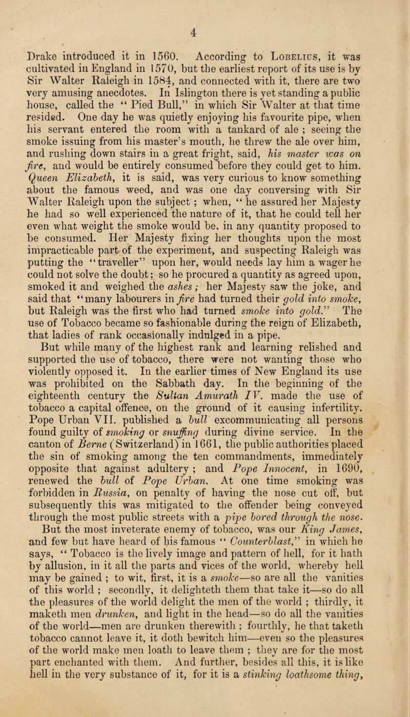 Drake introduced it in 1560. According to Lobelicjs, it was cultivated in England in 1570, but the earliest report of its use is by Sir Walter Raleigh in 1584, and connected with it, there are two very amusing anecdotes. In Islington there is yet standing a public house, called the “ Pied Bull,” in which Sir Walter at that time resided. One day he was quietly enjoying his favourite pipe, when his servant entered the room with a tankard of ale ; seeing the smoke issuing from his master’s mouth, he threw the ale over him, and rushing down stairs in a great fright, said, his master was on fire, and would be entirely consumed before they could get to him. Queen Elizabeth, it is said, was very curious to know something about the famous weed, and was one day conversing with Sir Walter Raleigh upon the subject ; when, “ he assured her Majesty he had so well experienced the nature of it, that he could tell her even what weight the smoke would be, in any quantity proposed to be consumed. Her Majesty fixing her thoughts upon the most impracticable part of the experiment, and suspecting Raleigh was putting the “traveller” upon her, would needs lay him a wager he could not solve the doubt; so he procured a quantity as agreed upon, smoked it and weighed the ashes; her Majesty saw the joke, and said that “many labourers in fire had turned their gold into smoke, but Raleigh was the first who had turned smoke into gold.” The use of Tobacco became so fashionable during the reign of Elizabeth, that ladies of rank occasionally indulged in a pipe. But while many of the highest rank and learning relished and supported the use of tobacco, there were not wanting those who violently opposed it. In the earlier times of New England its use was prohibited on the Sabbath day. In the beginning of the eighteenth century the Sultan Amurath IV. made the use of tobacco a capital offence, on the ground of it causing infertility. Pope Urban VII. published a bull excommunicating all persons found guilty of smoking or snuffing during divine service. In the canton of Berne (Switzerland) in 1661, the public authorities placed the sin of smoking among the ten commandments, immediately opposite that against adultery ; and Pope Innocent, in 1690, renewed the bull of Pope Urban. At one time smoking was forbidden in Russia, on penalty of having the nose cut off, but subsequently this was mitigated to the offender being conveyed through the most public streets with a pipe bored through the nose. But the most inveterate enemy of tobacco, was our King James, and few but have heard of his famous “ Counterblast,” in which he says, “ Tobacco is the lively image and pattern of hell, for it hath by allusion, in it all the parts and vices of the world, whereby hell may be gained ; to wit, first, it is a smoke—so are all the vanities of this world ; secondly, it delighteth them that take it—so do all the pleasures of the world delight the men of the world ; thirdly, it maketh men drunken, and light in the head—so do all the vanities of the world—men are drunken therewith ; fourthly, he that taketh tobacco cannot leave it, it doth bewitch him—even so the pleasures of the world make men loath to leave them ; they are for the most part enchanted with them. And further, besides all this, it is like hell in the very substance of it, for it is a stinking loathsome thing.