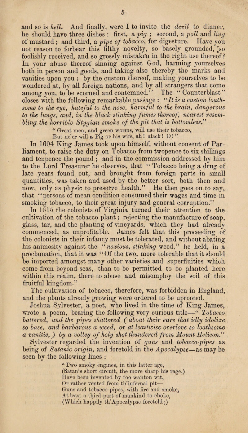 and so is hell. And finally, were I to invito the devil to dinner, he should have three dishes : first, a pig ; second, a poll and ling of mustard ; and third, a pipe of tobacco, for digesture. Have you not reason to forbear this filthy novelty, so basely grounded, so foolishly received, and so grossly mistaken in the right use thereof ? In your abuse thereof sinning against God, harming yourselves both in person and goods, and taking also thereby the marks and vanities upon you ; by the custom thereof, making yourselves to be wondered at, by all foreign nations, and by all strangers that come among you, to be scorned and contemned.’7 The “ Counterblast” closes with the following remarkable passage : “/£ is a custom loath¬ some to the eye, hateful to the nose, harmful to the brain, dangerous to the lungs, and, in the black stinking fumes thereof, nearest resem¬ bling the horrible Stygian smoke of the pit that is bottomless.” “ Great men, and green worms, will use their tobacco, But ne’er will a Pig or his wife, ah! alack! O ! ” In 1604 King James took upon himself, without consent of Par¬ liament, to raise the duty on Tobacco from twopence to six shillings and tenpence the pound ; and in the commission addressed by him to the Lord Treasurer he observes, that “ Tobacco being a drug of late years found out, and brought from foreign parts in small quantities, was taken and used by the better sort, both then and now, only as physic to preserve health.” He then goes on to say, that “persons of mean condition consumed their wages and time in smoking tobacco, to their great injury and general corruption.” In 1615 the colonists of Virginia turned their attention to the cultivation of the tobacco plant; rejecting the manufacture of soap, glass, tar, and the planting of vineyards, which they had already commenced, as unprofitable. James felt that this proceeding of the colonists in their infancy must be tolerated, and without abating his animosity against the “ noxious, stinking weed,” he held, in a proclamation, that it was “Of the two, more tolerable that it should be imported amongst many other varieties and superfluities which come from beyond seas, than to be permitted to be planted here within this realm, there to abuse and misemploy the soil of this fruitful kingdom.” The cultivation of tobacco, therefore, was forbidden in England, and the plants already growing were ordered to be uprooted. Joshua Sylvester, a poet, who lived in the time of King James, wrote a poem, bearing the following very curious title—“ Tobacco battered, and the pipes shattered (about their ears that idly idolize so base, and barbarous a weed, or at leastwise overlove so loathsome a vanitie,) by a volley of holy shot thundered from Mount Helicon.” Sylvester regarded the invention of guns and tobacco-pipes as being of Satanic origin, and foretold in the Apocalypse—as maybe seen by the following lines : “ Two smoky engines, in this latter age, (Satan’s short circuit, the more sharp his rage,) Have been invented by too wanton wit, Or rather vented from th’infernal pit— Guns and tobacco-pipes, with fire and smoke. At least a third part of mankind to choke, (Which happily th’Apocalypse foretold;)