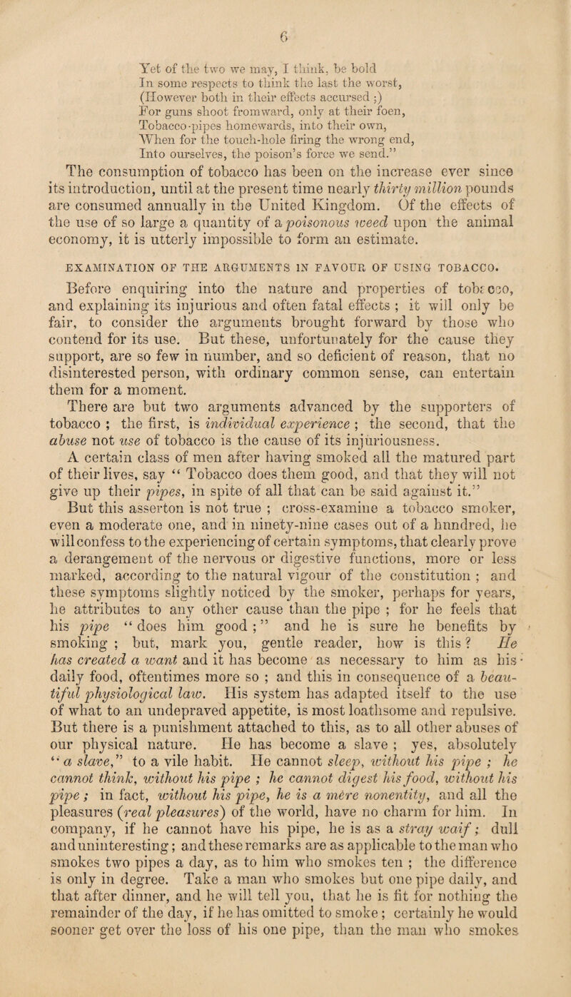 Yet of the two we may, I think, be bold In some respects to think the last the wrorst, (However both in their effects accursed ;) For guns shoot from ward, only at their foen, Tobacco -pipes homewards, into their own, When for the touch-hole firing the wrong end, Into ourselves, the poison’s force we send.” The consumption of tobacco has been on the increase ever since its introduction, until at the present time nearly thirty million pounds are consumed annually in the United Kingdom. Of the effects of the use of so large a quantity of a poisonous weed upon the animal economy, it is utterly impossible to form an estimate. EXAMINATION OF THE ARGUMENTS IN FAVOUR OF USING TOBACCO. Before enquiring into the nature and properties of tobrceo, and explaining its injurious and often fatal effects ; it will only be fair, to consider the arguments brought forward by those who contend for its use. But these, unfortunately for the cause they support, are so few in number, and so deficient of reason, that no disinterested person, with ordinary common sense, can entertain them for a moment. There are but two arguments advanced by the supporters of tobacco ; the first, is individual experience ; the second, that the abuse not use of tobacco is the cause of its injuriousness. A certain class of men after having smoked all the matured part of their lives, say “ Tobacco does them good, and that they will not give up their pipes, in spite of all that can be said against it.” But this asserton is not true ; cross-examine a tobacco smoker, even a moderate one, and in ninety-nine cases out of a hundred, he will confess to the experiencing of certain symptoms, that clearly prove a derangement of the nervous or digestive functions, more or less marked, according to the natural vigour of the constitution ; and these symptoms slightly noticed by the smoker, perhaps for years, he attributes to any other cause than the pipe ; for he feels that his pipe “does him good;” and he is sure he benefits by smoking ; but, mark you, gentle reader, how is this ? He has created a want and it has become as necessary to him as his * daily food, oftentimes more so ; and this in consequence of a beau¬ tiful physiological law. His system has adapted itself to the use of what to an undepraved appetite, is most loathsome and repulsive. But there is a punishment attached to this, as to all other abuses of our physical nature. lie has become a slave ; yes, absolutely “ a slave f to a vile habit. He cannot sleep, without his pipe ; he cannot think, without his pipe ; he cannot digest his food, without his pipe; in fact, without his pipe, he is a mere nonentity, and all the pleasures (real pleasures) of the world, have no charm for him. In company, if he cannot have his pipe, he is as a stray waif; dull and uninteresting; and these remarks are as applicable to the man who smokes two pipes a day, as to him who smokes ten ; the difference is only in degree. Take a man who smokes but one pipe daily, and that after dinner, and he will tell you, that he is fit for nothing the remainder of the day, if he has omitted to smoke; certainly he would sooner get over the loss of his one pipe, than the man who smokes