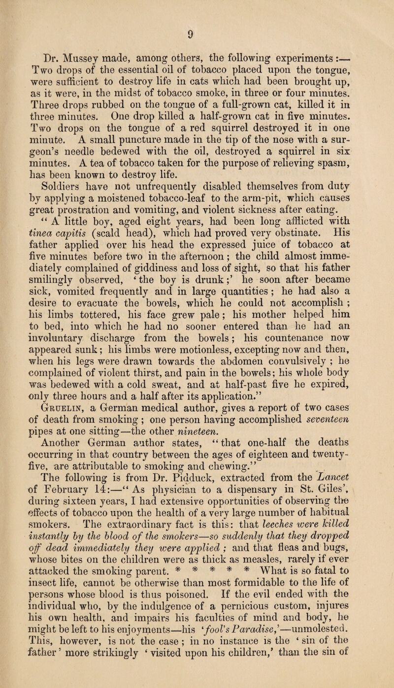 Dr. Mussey made, among others, the following experiments :— Two drops of the essential oil of tobacco placed upon the tongue, were sufficient to destroy life in cats which had been brought up, as it were, in the midst of tobacco smoke, in three or four minutes. Three drops rubbed on the tongue of a full-grown cat, killed it in three minutes. One drop killed a half-grown cat in five minutes. Two drops on the tongue of a red squirrel destroyed it in one minute. A small puncture made in the tip of the nose with a sur¬ geon’s needle bedewed with the oil, destroyed a squirrel in six minutes. A tea of tobacco taken for the purpose of relieving spasm, has been known to destroy life. Soldiers have not unfrequently disabled themselves from duty by applying a moistened tobacco-leaf to the arm-pit, which causes great prostration and vomiting, and violent sickness after eating. “ A little boy, aged eight years, had been long afflicted with tinea capitis (scald head), which had proved very obstinate. His father applied over his head the expressed juice of tobacco at five minutes before two in the afternoon; the child almost imme¬ diately complained of giddiness and loss of sight, so that his father smilingly observed, ‘ the boy is drunkhe soon after became sick, vomited frequently and in large quantities ; he had also a desire to evacuate the bowels, which he could not accomplish ; his limbs tottered, his face grew pale; his mother helped him to bed, into which he had no sooner entered than he had an involuntary discharge from the bowels; his countenance now appeared sunk; his limbs were motionless, excepting now and then, when his legs were drawn towards the abdomen convulsively ; he complained of violent thirst, and pain in the bowels; his whole body was bedewed with a cold sweat, and at half-past five he expired, only three hours and a half after its application.” Gruelin, a German medical author, gives a report of two cases of death from smoking ; one person having accomplished seventeen pipes at one sitting—the other nineteen. Another German author states, “that one-half the deaths occurring in that country between the ages of eighteen and twenty- five, are attributable to smoking and chewing.” The following is from Dr. Pidduck, extracted from the Lancet of February 14:—“ As physician to a dispensary in St. Giles’, during sixteen years, I had extensive opportunities of observing tire effects of tobacco upon the health of a very large number of habitual smokers. The extraordinary fact is this: that leeches were killed instantly by the blood of the smokers—so suddenly that they dropped of dead immediately they were applied ; and that fleas and bugs, whose bites on the children were as thick as measles, rarely if ever attacked the smoking parent. * * * * * What is so fatal to insect life, cannot be otherwise than most formidable to the life of persons whose blood is thus poisoned. If the evil ended with the individual who, by the indulgence of a pernicious custom, injures his own health, and impairs his faculties of mind and body, he might be left to his enjoyments—his fool's Paradise,’—unmolested. This, however, is not the case ; in no instance is the ‘ sin of the father5 more strikingly ‘ visited upon his children,’ than the sin of