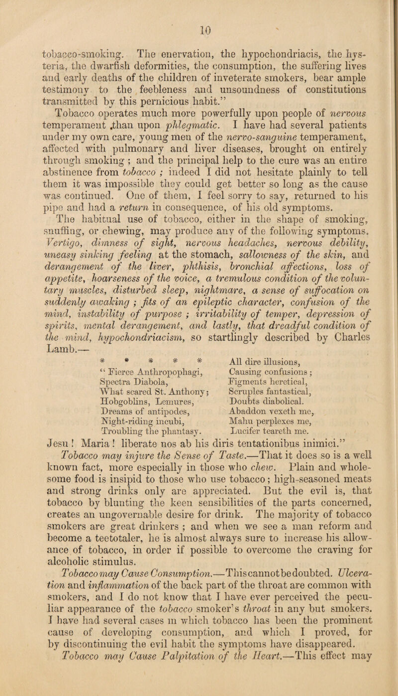 tobacco-smoking. The enervation, the hypochondriacis, the hys¬ teria, the dwarfish deformities, the consumption, the suffering lives and early deaths of the children of inveterate smokers, bear ample testimony to the feebleness and unsoundness of constitutions «/ transmitted by this pernicious habit.” Tobacco operates much more powerfully upon people of nervous temperament .than upon phlegmatic. I have had several patients under my own care, young men of the nervo-sanguine temperament, affected with pulmonary and liver diseases, brought on entirely through smoking ; and the principal help to the cure was an entire abstinence from tobacco ; indeed I did not hesitate plainly to tell them it was impossible they could get better so long as the cause was continued. One of them, 1 feel sorry to say, returned to his pipe and had a return in consequence, of his old symptoms. The habitual use of tobacco, either in the shape of smoking, snuffing, or chewing, may produce any of the following symptoms. Vertigo, dimness of sight, nervous headaches, nervous debility, uneasy sinking feeling at the stomach, sallowness of the skin, and derangement of the liver, phthisis, bronchial affections, loss of appetite, hoarseness of the voice, a tremulous condition of the volun¬ tary muscles, disturbed sleep, nightmare, a sense of suffocation on suddenly awaking ; fits of an epileptic character, confusion of the mind, instability of purpose ; irritability of temper, depression of spirits, mental derangement, and lastly, that dreadful condition of the mind, hypochondriacism, so startlingly described by Charles Lamb.— % “ Fierce Anthropophagi, Spectra Diabola, What scared St. Anthony; Hobgoblins, Lemures, Dreams of antipodes, Night-riding incubi, Troubling the phantasy. Jesu ! Maria ! liberate nos ab his All dire illusions, Causing confusions; Figments heretical, Scruples fantastical, Doubts diabohcal. Abaddon vexeth me, Malm perplexes me, Lucifer teareth me. diris tentationibus inimici.” Tobacco may injure the Sense of Taste.—That it does so is a well known fact, more especially in those who chew. Plain and whole¬ some food is insipid to those who use tobacco; high-seasoned meats and strong drinks only are appreciated. But the evil is, that tobacco by blunting the keen sensibilities of the parts concerned, creates an ungovernable desire for drink. The majority of tobacco smokers are great drinkers ; and when we see a man reform and become a teetotaler, he is almost always sure to increase his allow¬ ance of tobacco, in order if possible to overcome the craving for alcoholic stimulus. Tobacco may Cause Consumption.—This cannot be doubted. Ulcera¬ tion and inflammation of the back part of the throat are common with smokers, and I do not know that I have ever perceived the pecu¬ liar appearance of the tobacco smoker’s throat in any but smokers. J have had several cases m which tobacco lias been the prominent cause of developing consumption, and which I proved, for by discontinuing the evil habit the symptoms have disappeared. Tobacco may Cause Palpitation of the Heart.—This effect may