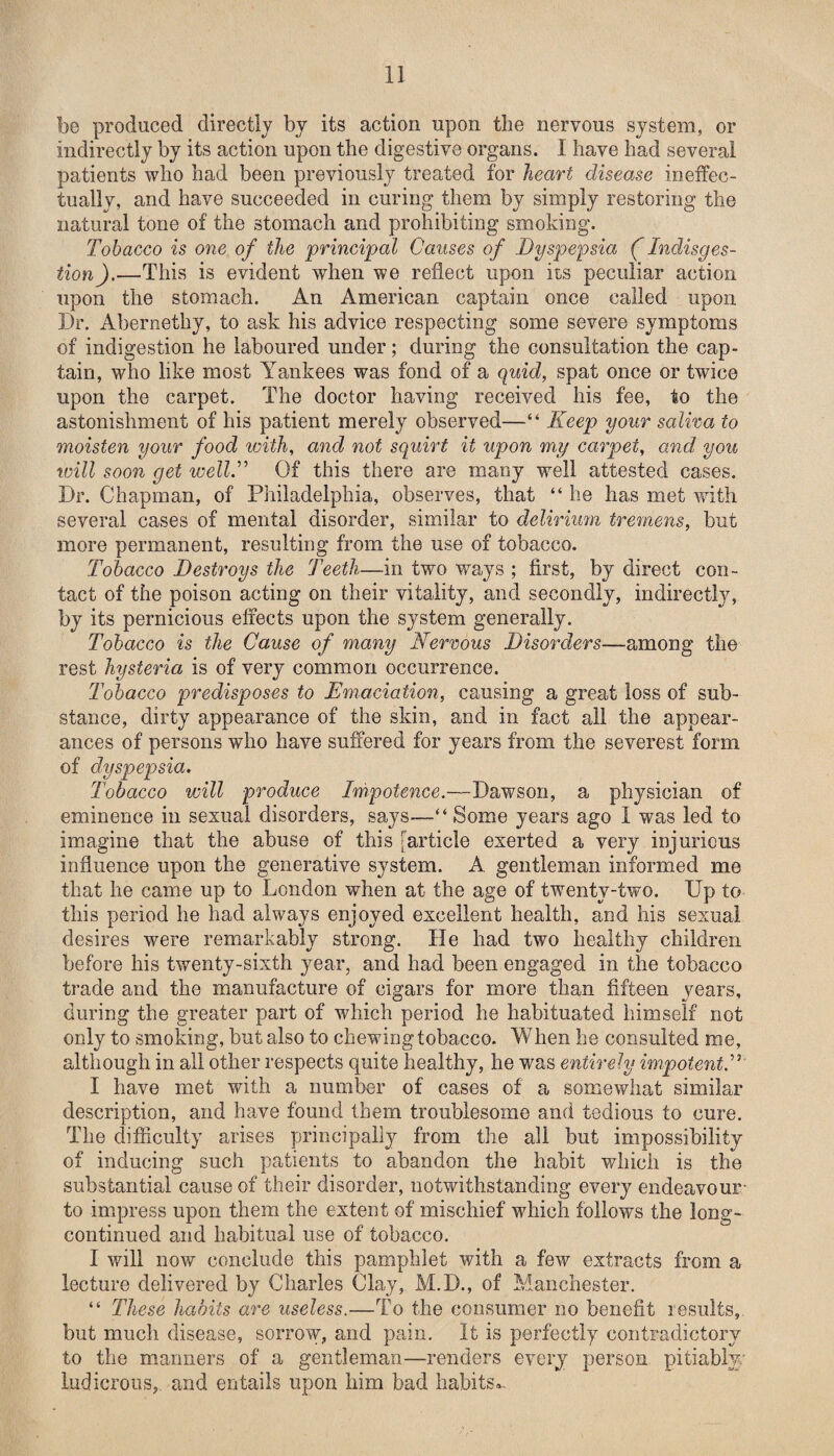 be produced directly by its action upon the nervous system, or indirectly by its action upon the digestive organs. I have had several patients who had been previously treated for heart disease ineffec¬ tually, and have succeeded in curing them by simply restoring the natural tone of the stomach and prohibiting smoking. Tobacco is one of the principal Causes of Dyspepsia ( Indisges- tion).—This is evident when we reflect upon its peculiar action upon the stomach. An American captain once called upon Dr. Abernetliy, to ask his advice respecting some severe symptoms of indigestion he laboured under; during the consultation the cap¬ tain, who like most Yankees was fond of a quid, spat once or twice upon the carpet. The doctor having received his fee, to the astonishment of his patient merely observed—“ Keep your saliva to moisten your food with, and not squirt it upon my carpet, and you will soon get well.” Of this there are many well attested cases. Dr. Chapman, of Philadelphia, observes, that “ he has met with several cases of mental disorder, similar to delirium tremens, but more permanent, resulting from the use of tobacco. Tobacco Destroys the Teeth—in two ways ; first, by direct con¬ tact of the poison acting on their vitality, and secondly, indirectly, by its pernicious effects upon the system generally. Tobacco is the Cause of many Nervous Disorders—among the rest hysteria is of very common occurrence. Tobacco predisposes to Emaciation, causing a great loss of sub¬ stance, dirty appearance of the skin, and in fact all the appear¬ ances of persons who have suffered for years from the severest form of dyspepsia. Tobacco will produce Impotence.—Dawson, a physician of eminence in sexual disorders, says—“ Some years ago I was led to imagine that the abuse of this [article exerted a very injurious influence upon the generative system. A gentleman informed me that he came up to London when at the age of twenty-two. Up to this period he had always enjoyed excellent health, and his sexual desires were remarkably strong. He had two healthy children before his twenty-sixth year, and had been engaged in the tobacco trade and the manufacture of cigars for more than fifteen years, during the greater part of which period he habituated himself not only to smoking, but also to chewing tobacco. When he consulted me, although in all other respects quite healthy, he was entirely impotent.” I have met with a number of cases of a somewhat similar description, and have found them troublesome and tedious to cure. The difficulty arises principally from the all but impossibility of inducing such patients to abandon the habit which is the substantial cause of their disorder, notwithstanding every endeavour- to impress upon them the extent of mischief which follows the long- continued and habitual use of tobacco. I will now conclude this pamphlet with a few extracts from a lecture delivered by Charles Clay, M.D., of Manchester. “ These habits are useless.—To the consumer no benefit results, but much disease, sorrow, and pain. It is perfectly contradictory to the manners of a gentleman—renders every person pitiably; ludicrous, and entails upon him bad habits...