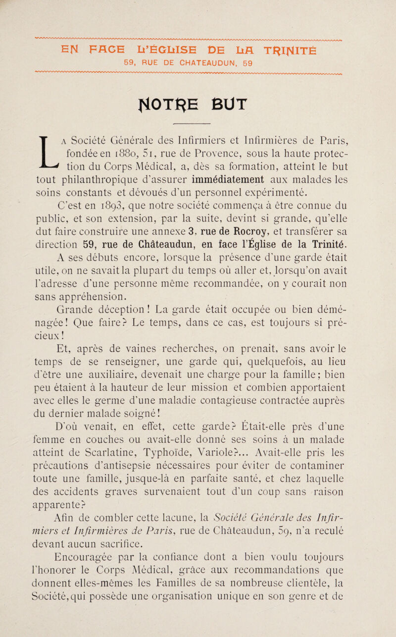 59, RUE DE CHATEAUDUN, 59 îiOTRE BUT La Société Générale des Infirmiers et Infirmières de Paris, fondée en 1880, Si, rue de Provence, sous la haute protec¬ tion du Corps Médical, a, dès sa formation, atteint le but tout philanthropique d’assurer immédiatement aux malades les soins constants et dévoués d’un personnel expérimenté. C’est en 1893, que notre société commença à être connue du public, et son extension, par la suite, devint si grande, qu’elle dut faire construire une annexe 3, rue de Rocroy, et transférer sa direction 59, rue de Châteaudun, en face l’Église de la Trinité. A ses débuts encore, lorsque la présence d’une garde était utile, on ne savait la plupart du temps où aller et, lorsqu’on avait l’adresse d’une personne même recommandée, on y courait non sans appréhension. Grande déception ! La garde était occupée ou bien démé¬ nagée! Que faire? Le temps, dans ce cas, est toujours si pré¬ cieux ! Et, après de vaines recherches, on prenait, sans avoir le temps de se renseigner, une garde qui, quelquefois, au lieu d’être une auxiliaire, devenait une charge pour la famille; bien peu étaient à la hauteur de leur mission et combien apportaient avec elles le germe d’une maladie contagieuse contractée auprès du dernier malade soigné! D’où venait, en effet, cette garde? Était-elle près d’une femme en couches ou avait-elle donné ses soins à un malade atteint de Scarlatine, Typhoïde, Variole?... Avait-elle pris les précautions d’antisepsie nécessaires pour éviter de contaminer toute une famille, jusque-là en parfaite santé, et chez laquelle des accidents graves survenaient tout d’un coup sans raison apparente? Afin de combler cette lacune, la Société Générale des Infir¬ miers et Infirmières de Paris, rue de Châteaudun, 5ç, n’a reculé devant aucun sacrifice. Encouragée par la confiance dont a bien voulu toujours l’honorer le Corps Médical, grâce aux recommandations que donnent elles-mêmes les Familles de sa nombreuse clientèle, la Société, qui possède une organisation unique en son genre et de