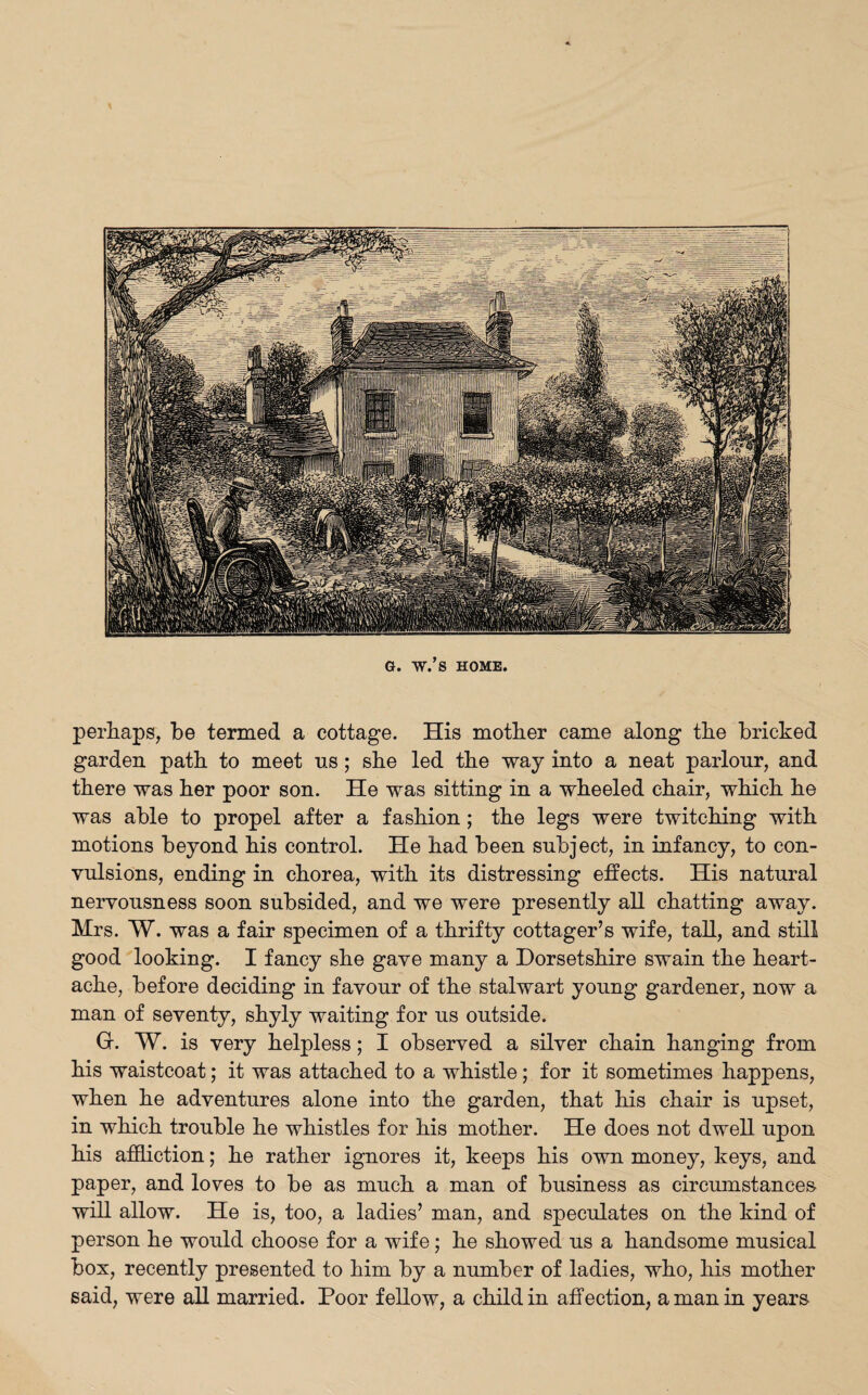 \ G. W.’s HOME. perhaps, be termed a cottage. His mother came along the bricked garden path to meet us; she led the way into a neat parlour, and there was her poor son. He was sitting in a wheeled chair, which he was able to propel after a fashion; the legs were twitching with motions beyond his control. He had been subject, in infancy, to con¬ vulsions, ending in chorea, with its distressing effects. His natural nervousness soon subsided, and we were presently all chatting away. Mrs. W. was a fair specimen of a thrifty cottager’s wife, tall, and still good looking. I fancy she gave many a Dorsetshire swain the heart¬ ache, before deciding in favour of the stalwart young gardener, now a man of seventy, shyly waiting for us outside. Gr. W. is very helpless; I observed a silver chain hanging from his waistcoat; it was attached to a whistle ; for it sometimes happens, when he adventures alone into the garden, that his chair is upset, in which trouble he whistles for his mother. He does not dwell upon his affliction; he rather ignores it, keeps his own money, keys, and paper, and loves to be as much a man of business as circumstances will allow. He is, too, a ladies’ man, and speculates on the kind of person he would choose for a wife; he showed us a handsome musical box, recently presented to him by a number of ladies, who, his mother said, were all married. Poor fellow, a child in affection, a man in years