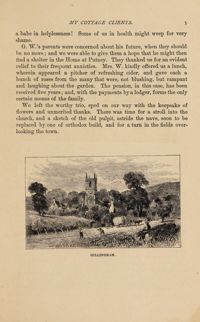 a Labe in helplessness! Some of ns in health might weep for very shame. Gr. W.’s parents were concerned about his future, when they should be no more; and we were able to give them a hope that he might then find a shelter in the Home at Putney. They thanked us for an evident relief to their frequent anxieties. Mrs. W. kindly offered us a lunch, wherein appeared a pitcher of refreshing cider, and gave each a bunch of roses from the many that were, not blushing, but rampant and laughing about the garden. The pension, in this case, has been received five years; and, with the payments by a lodger, forms the only certain means of the family. We left the worthy trio, sped on our way with the keepsake of flowers and unmerited thanks. There was time for a stroll into the church, and a sketch of the old pulpit, astride the nave, soon to be replaced by one of orthodox build, and for a turn in the fields over¬ looking the town. GILLINGHAM