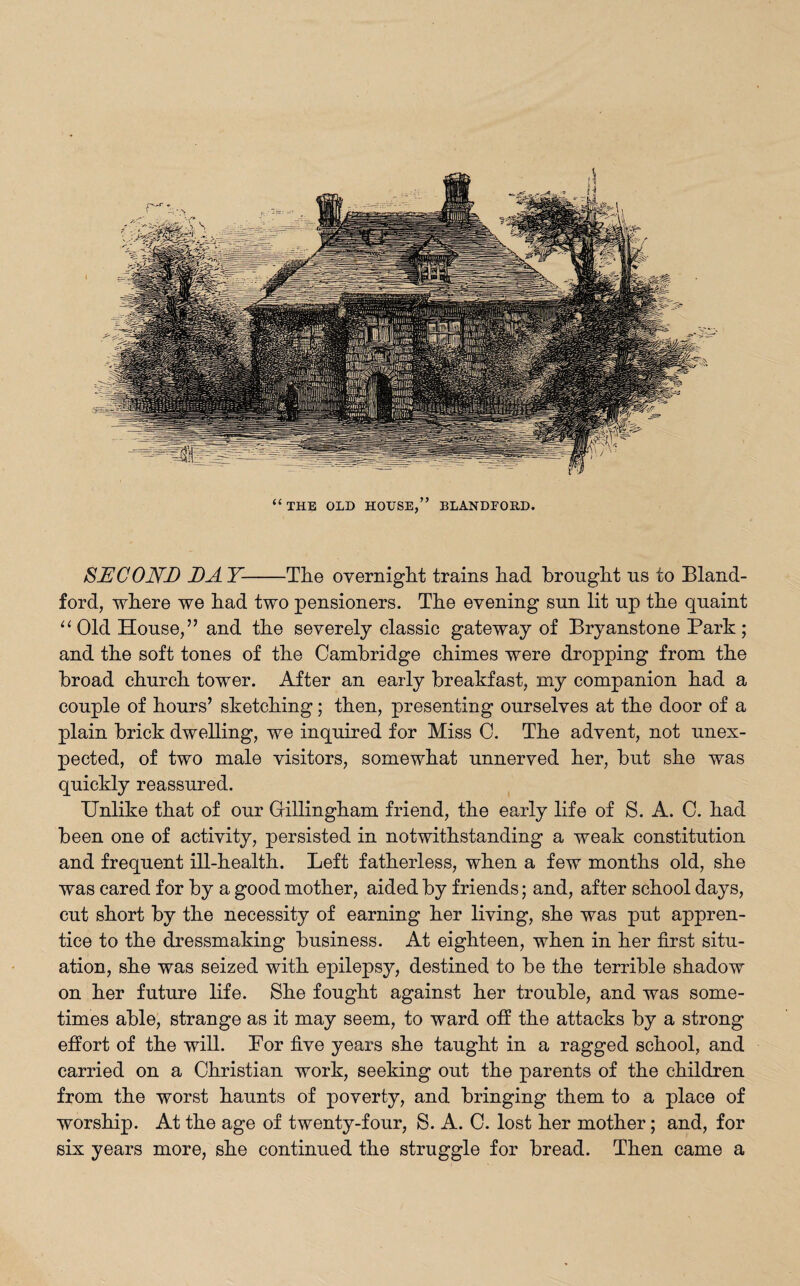 SECOND DAY-The overnight trains had brought us to Bland- ford, where we had two pensioners. The evening sun lit up the quaint “ Old House,” and the severely classic gateway of Bryanstone Park; and the soft tones of the Cambridge chimes were dropping from the broad church tower. After an early breakfast, my companion had a couple of hours’ sketching; then, presenting ourselves at the door of a plain brick dwelling, we inquired for Miss C. The advent, not unex¬ pected, of two male visitors, somewhat unnerved her, but she was quickly reassured. Unlike that of our Gillingham friend, the early life of S. A. C. had been one of activity, persisted in notwithstanding a weak constitution and frequent ill-health. Left fatherless, when a few months old, she was cared for by a good mother, aided by friends; and, after school days, cut short by the necessity of earning her living, she was put appren¬ tice to the dressmaking business. At eighteen, when in her first situ¬ ation, she was seized with epilepsy, destined to be the terrible shadow on her future life. She fought against her trouble, and was some¬ times able, strange as it may seem, to ward off the attacks by a strong effort of the will. For five years she taught in a ragged school, and carried on a Christian work, seeking out the parents of the children from the worst haunts of poverty, and bringing them to a place of worship. At the age of twenty-four, S. A. C. lost her mother; and, for six years more, she continued the struggle for bread. Then came a