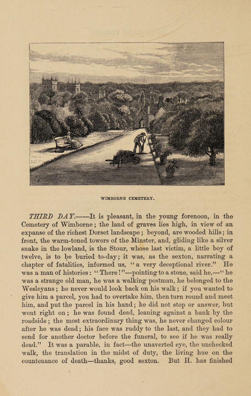 WIMBORNE CEMETERY. THIRD DAY.-It is pleasant, in the young forenoon, in the Cemetery of Wimborne ; the land of graves lies high, in view of an expanse of the richest Dorset landscape ; beyond, are wooded hills; in front, the warm-toned towers of the Minster, and, gliding like a silver snake in the lowland, is the Stour, whose last victim, a little boy of twelve, is to be buried to-day; it was, as the sexton, narrating a chapter of fatalities, informed us, “a very deceptional river.” He was a man of histories : 11 There! ”—pointing to a stone, said he,—“ he was a strange old man, he was a walking postman, he belonged to the Wesleyans ; he never would look back on his walk; if you wanted to give him a parcel, you had to overtake him, then turn round and meet him, and put the parcel in his hand; he did not stop or answer, but went right on; he was found dead, leaning against a bank by the roadside ; the most extraordinary thing was, he never changed colour after he was dead; his face was ruddy to the last, and they had to send for another doctor before the funeral, to see if he was really dead.” It was a parable, in fact—the unaverted eye, the unchecked walk, the translation in the midst of duty, the living hue on the countenance of death—thanks, good sexton. But H. has finished