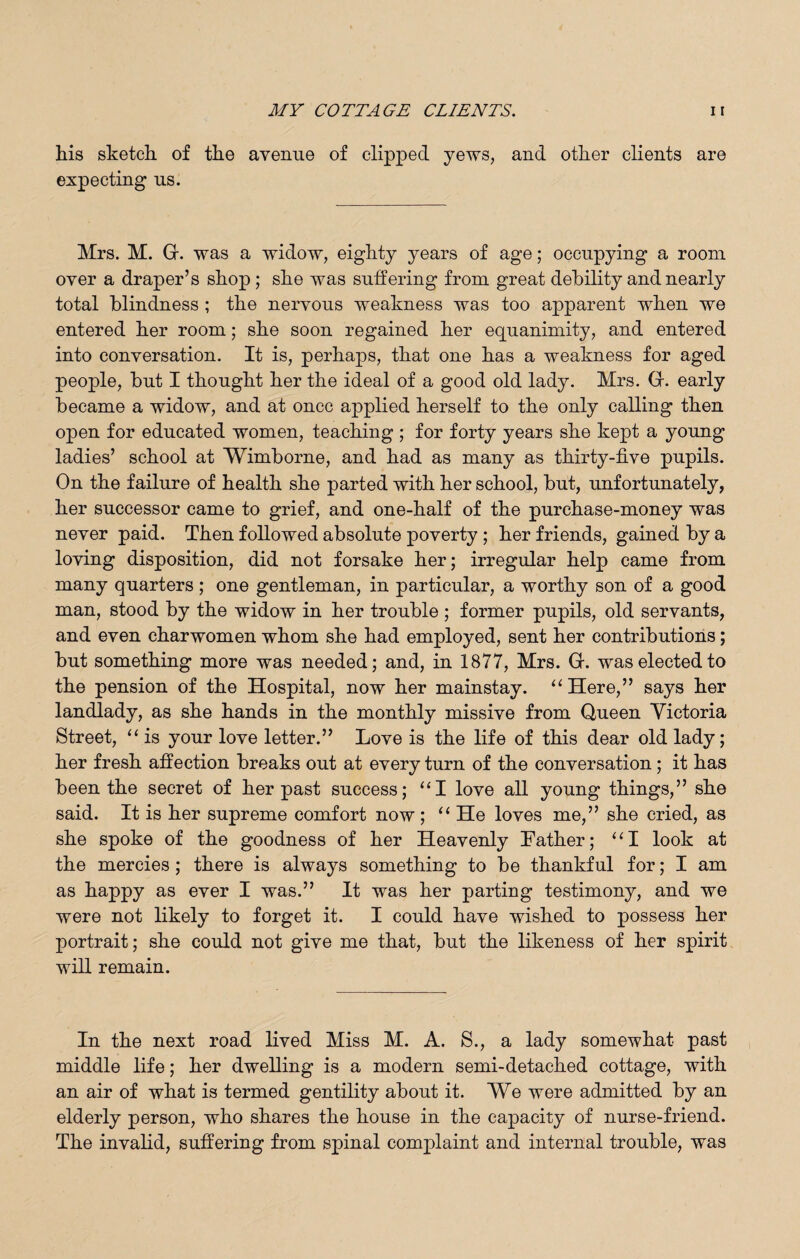 his sketch of the avenue of clipped yews, and other clients are expecting us. Mrs. M. Gr. was a widow, eighty years of age; occupying a room over a draper’s shop ; she was suffering from great debility and nearly total blindness ; the nervous weakness was too apparent when we entered her room; she soon regained her equanimity, and entered into conversation. It is, perhaps, that one has a weakness for aged people, but I thought her the ideal of a good old lady. Mrs. Gr. early became a widow, and at once applied herself to the only calling then open for educated women, teaching ; for forty years she kept a young ladies’ school at Wimborne, and had as many as thirty-five pupils. On the failure of health she parted with her school, but, unfortunately, her successor came to grief, and one-half of the purchase-money was never paid. Then followed absolute poverty ; her friends, gained by a loving disposition, did not forsake her; irregular help came from many quarters; one gentleman, in particular, a worthy son of a good man, stood by the widow in her trouble ; former pupils, old servants, and even charwomen whom she had employed, sent her contributions; but something more was needed; and, in 1877, Mrs. G. was elected to the pension of the Hospital, now her mainstay. “Here,” says her landlady, as she hands in the monthly missive from Queen Yictoria Street, “ is your love letter.” Love is the life of this dear old lady; her fresh affection breaks out at every turn of the conversation ; it has been the secret of her past success; “I love all young things,” she said. It is her supreme comfort now ; “ He loves me,” she cried, as she spoke of the goodness of her Heavenly Lather; “I look at the mercies; there is always something to be thankful for; I am as happy as ever I was.” It was her parting testimony, and we were not likely to forget it. I could have wished to possess her portrait; she could not give me that, but the likeness of her spirit will remain. In the next road lived Miss M. A. S., a lady somewhat past middle life; her dwelling is a modern semi-detached cottage, with an air of what is termed gentility about it. We were admitted by an elderly person, who shares the house in the capacity of nurse-friend. The invalid, suffering from spinal complaint and internal trouble, was