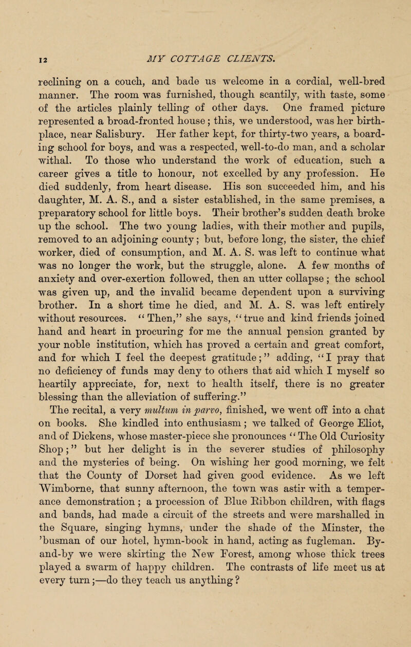 reclining on a conch., and bade us welcome in a cordial, well-bred manner. The room was furnished, though scantily, with taste, some of the articles plainly telling of other days. One framed picture represented a broad-fronted house ; this, we understood, was her birth¬ place, near Salisbury. Her father kept, for thirty-two years, a board¬ ing school for boys, and was a respected, well-to-do man, and a scholar withal. To those who understand the work of education, such a career gives a title to honour, not excelled by any profession. He died suddenly, from heart disease. His son succeeded him, and his daughter, M. A. S., and a sister established, in the same premises, a preparatory school for little boys. Their brother’s sudden death broke up the school. The two young ladies, with their mother and pupils, removed to an adjoining county; but, before long, the sister, the chief worker, died of consumption, and M. A. S. was left to continue what was no longer the work, but the struggle, alone. A few months of anxiety and over-exertion followed, then an utter collapse ; the school was given up, and the invalid became dependent upon a surviving brother. In a short time he died, and M. A. S. was left entirely without resources. “ Then,” she says, “true and kind friends joined hand and heart in procuring for me the annual pension granted by your noble institution, which has proved a certain and great comfort, and for which I feel the deepest gratitude;” adding, “I pray that no deficiency of funds may deny to others that aid which I myself so heartily appreciate, for, next to health itself, there is no greater blessing than the alleviation of suffering.” The recital, a very multum in parvo, finished, we went off into a chat on books. She kindled into enthusiasm; we talked of George Eliot, and of Dickens, whose master-piece she pronounces “ The Old Curiosity Shop; ” but her delight is in the severer studies of philosophy and the mysteries of being. On wishing her good morning, we felt that the County of Dorset had given good evidence. As we left Wimborne, that sunny afternoon, the town was astir with a temper¬ ance demonstration ; a procession of Blue Bibbon children, with flags and bands, had made a circuit of the streets and were marshalled in the Square, singing hymns, under the shade of the Minster, the ’busman of our hotel, hymn-book in hand, acting as fugleman. By- and-by we were skirting the New Eorest, among whose thick trees played a swarm of happy children. The contrasts of life meet us at every turn;—do they teach us anything ?