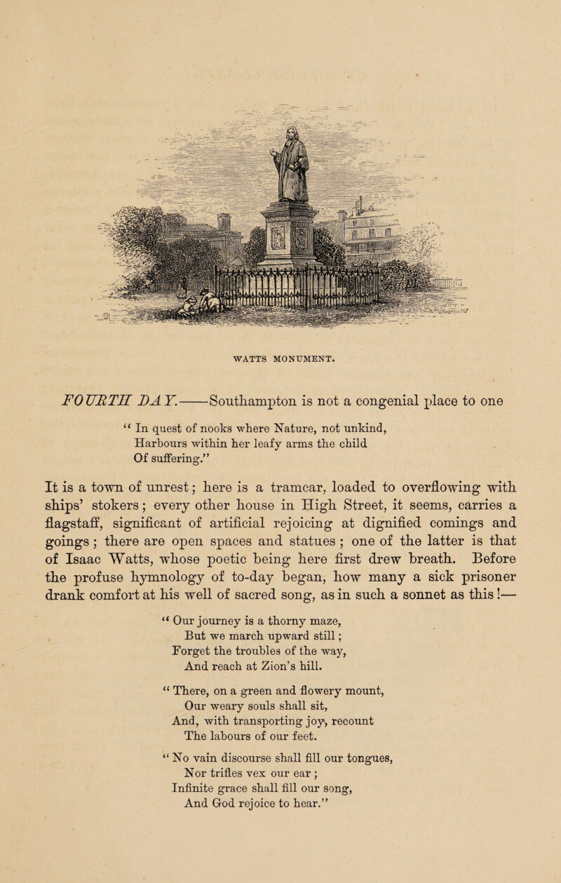 WATTS MONUMENT. FOURTH DAY.-Southampton is not a congenial place to one 11 In quest of nooks where Nature, not unkind, Harbours within her leafy arms the child Of suffering.” It is a town of unrest; here is a tramcar, loaded to overflowing with ships’ stokers; every other house in High Street, it seems, carries a flagstaff, significant of artificial rejoicing at dignified comings and goings ; there are open spaces and statues ; one of the latter is that of Isaac Watts, whose poetic being here first drew breath. Before the profuse hymnology of to-day began, how many a sick prisoner drank comfort at his well of sacred song, as in such a sonnet as this!— u Our journey is a thorny maze, But we march upward still; Forget the troubles of the way, And reach at Zion’s hill. “ There, on a green and flowery mount, Our weary souls shall sit, And, with transporting joy, recount The labours of our feet. “No vain discourse shall fill our tongues, Nor trifles vex our ear ; Infinite grace shall fill our song, And God rejoice to hear.”