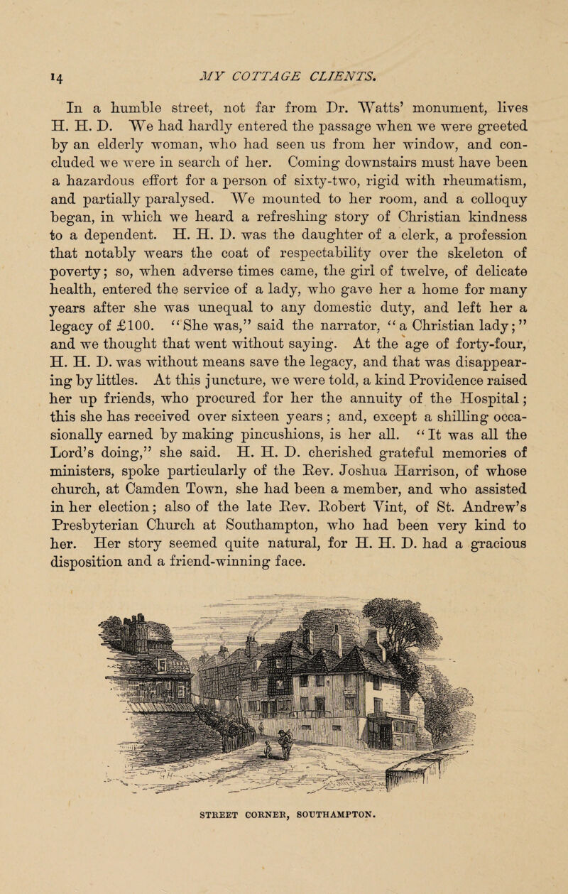 *4 In a humble street, not far from Dr. Watts’ monument, lives H. H. D. We had hardly entered the passage when we were greeted by an elderly woman, who had seen us from her window, and con¬ cluded we were in search of her. Coming downstairs must have been a hazardous effort for a person of sixty-two, rigid with rheumatism, and partially paralysed. We mounted to her room, and a colloquy began, in which we heard a refreshing story of Christian kindness to a dependent. H. H. D. was the daughter of a clerk, a profession that notably wears the coat of respectability over the skeleton of poverty; so, when adverse times came, the girl of twelve, of delicate health, entered the service of a lady, who gave her a home for many years after she was unequal to any domestic duty, and left her a legacy of £100. “She was,” said the narrator, “a Christian lady;” and we thought that went without saying. At the age of forty-four, H. H. D. was without means save the legacy, and that was disappear¬ ing by littles. At this juncture, we were told, a kind Providence raised her up friends, who procured for her the annuity of the Hospital; this she has received over sixteen years ; and, except a shilling occa¬ sionally earned by making pincushions, is her all. “It was all the Lord’s doing,” she said. H. H. D. cherished grateful memories of ministers, spoke particularly of the Pev. Joshua Harrison, of whose church, at Camden Town, she had been a member, and who assisted in her election; also of the late Pev. Pobert Vint, of St. Andrew’s Presbyterian Church at Southampton, who had been very kind to her. Her story seemed quite natural, for H. H. D. had a gracious disposition and a friend-winning face. STREET CORNER, SOUTHAMPTON.