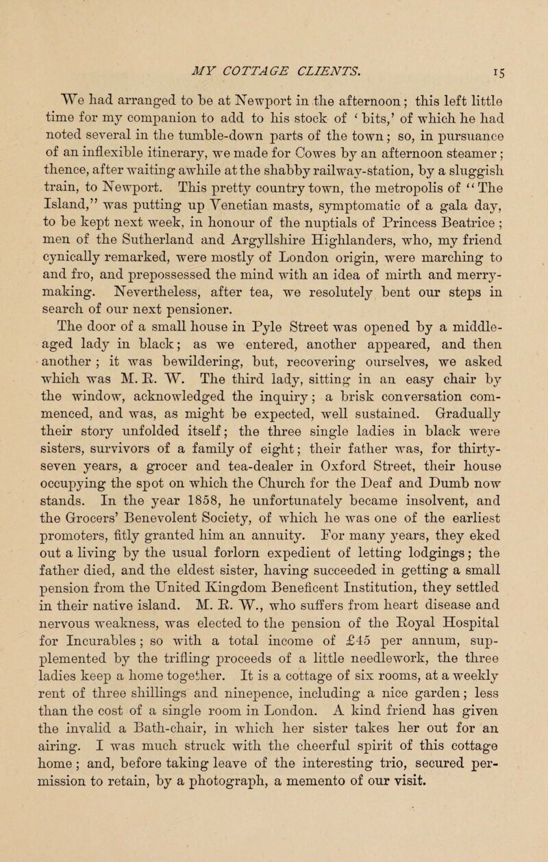 We had arranged to be at Newport in the afternoon; this left little time for my companion to add to his stock of ‘ bits/ of which he had noted several in the tumble-down parts of the town; so, in pursuance of an inflexible itinerary, we made for Cowes by an afternoon steamer ; thence, after waiting awhile at the shabby railway-station, by a sluggish train, to Newport. This pretty country town, the metropolis of “ The Island,” was putting up Venetian masts, symptomatic of a gala day, to be kept next week, in honour of the nuptials of Princess Beatrice ; men of the Sutherland and Argyllshire Highlanders, who, my friend cynically remarked, were mostly of London origin, were marching to and fro, and prepossessed the mind with an idea of mirth and merry¬ making. Nevertheless, after tea, we resolutely bent our steps in search of our next pensioner. The door of a small house in Pyle Street was opened by a middle- aged lady in black; as we entered, another appeared, and then another ; it was bewildering, but, recovering ourselves, we asked which was M. P. W. The third lady, sitting in an easy chair by the window, acknowledged the inquiry; a brisk conversation com¬ menced, and was, as might be expected, well sustained. Gradually their story unfolded itself; the three single ladies in black were sisters, survivors of a family of eight; their father was, for thirty- seven years, a grocer and tea-dealer in Oxford Street, their house occupying the spot on which the Church for the Deaf and Dumb now stands. In the year 1858, he unfortunately became insolvent, and the Grocers’ Benevolent Society, of which he was one of the earliest promoters, fitly granted him an annuity. For many years, they eked out a living by the usual forlorn expedient of letting lodgings; the father died, and the eldest sister, having succeeded in getting a small pension from the United Kingdom Beneficent Institution, they settled in their native island. M. P. W., who suffers from heart disease and nervous weakness, was elected to the pension of the Poyal Hospital for Incurables; so with a total income of £45 per annum, sup¬ plemented by the trifling proceeds of a little needlework, the three ladies keep a home together. It is a cottage of six rooms, at a weekly rent of three shillings and ninepence, including a nice garden; less than the cost of a single room in London. A kind friend has given the invalid a Bath-chair, in which her sister takes her out for an airing. I was much struck with the cheerful spirit of this cottage home ; and, before taking leave of the interesting trio, secured per¬ mission to retain, by a photograph, a memento of our visit.