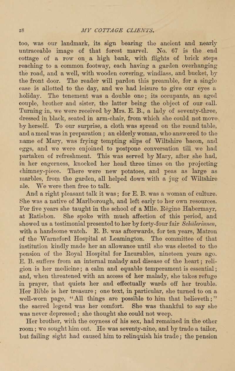 too, was our landmark, its sign bearing the ancient and nearly untraceable image of that forest marvel. No. 67 is the end cottage of a row on a high bank, with flights of brick steps reaching to a common footway, each having a garden overhanging the road, and a well, with wooden covering, windlass, and bucket, by the front door. The reader will pardon this preamble, for a single case is allotted to the day, and we had leisure to give our eyes a holiday. The tenement was a double one; its occupants, an aged couple, brother and sister, the latter being the object of our call. Turning in, we were received by Mrs. E. B., a lady of seventy-three, dressed in black, seated in arm-chair, from which she could not move by herself. To our surprise, a cloth was spread on the round table, and a meal was in preparation ; an elderly woman, who answered to the name of Mary, was frying tempting slips of Wiltshire bacon, and eggs, and we were enjoined to postpone conversation till we had partaken of refreshment. This was served by Mary, after she had, in her eagerness, knocked her head three times on the projecting chimney-piece. There were new potatoes, and peas as large as marbles, from the garden, all helped down with a jug of Wiltshire ale. We were then free to talk. And a right pleasant talk it was; for E. B. was a woman of culture. She was a native of Marlborough, and left early to her own resources. Eor five years she taught in the school of a Mile. Engine Habermayr, at Eatisbon. She spoke with much affection of this period, and showed us a testimonial presented to her by forty-four fair Schillerinnen, with a handsome watch. E. B. was afterwards, for ten years, Matron of the Warneford Hospital at Leamington. The committee of that institution kindly made her an allowance until she was elected to the pension of the Eoyal Hospital for Incurables, nineteen years ago. E. B. suffers from an internal malady and disease of the heart; reli¬ gion is her medicine; a calm and equable temperament is essential; and, when threatened with an access of her malady, she takes refuge in prayer, that quiets her and effectually wards off her trouble. Her Bible is her treasure ; one text, in particular, she turned to on a well-worn page, “All things are possible to him that believeth;” the sacred legend was her comfort. She was thankful to say she was never depressed ; she thought she could not weep. Her brother, with the coyness of his sex, had remained in the other room; we sought him out. He was seventy-nine, and by trade a tailor, but failing sight had caused him to relinquish his trade; the pension