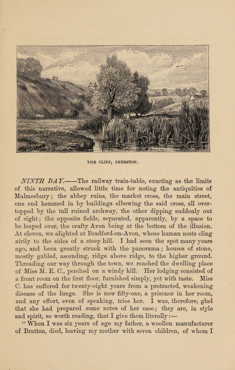 NINTH DAY.-The railway train-table, exacting as tbe limits of this narrative, allowed little time for noting tbe antiquities of Malmesbury; tbe abbey ruins, tbe market cross, tbe main street, one end bemmed in by buildings elbowing tbe said cross, all over¬ topped by tbe tall ruined arcbway, tbe other dipping suddenly out of sight; tbe opposite fields, separated, apparently, by a space to be leaped over, tbe crafty Avon being at tbe bottom of tbe illusion. At eleven, we alighted at Bradford-on-Avon, whose human nests cling airily to tbe sides of a steep bill. I bad seen tbe spot many years ago, and been greatly struck with tbe panorama; bouses of stone, mostly gabled, ascending, ridge above ridge, to tbe higher ground. Threading our way through tbe town, we reached tbe dwelling place of Miss M. E. C., perched on a windy bill. Her lodging consisted of a front room on tbe first floor, furnished simply, yet with taste. Miss 0. has suffered for twenty-eight years from a protracted, weakening disease of tbe lungs. She is now fifty-one, a prisoner in her room, and any effort, even of speaking, tries her. I was, therefore, glad that she bad prepared some notes of her case; they are, in style and spirit, so worth reading, that I give them literally:— “ When I was six years of age my father, a woollen manufacturer of Bratton, died, leaving my mother with seven children, of whom I