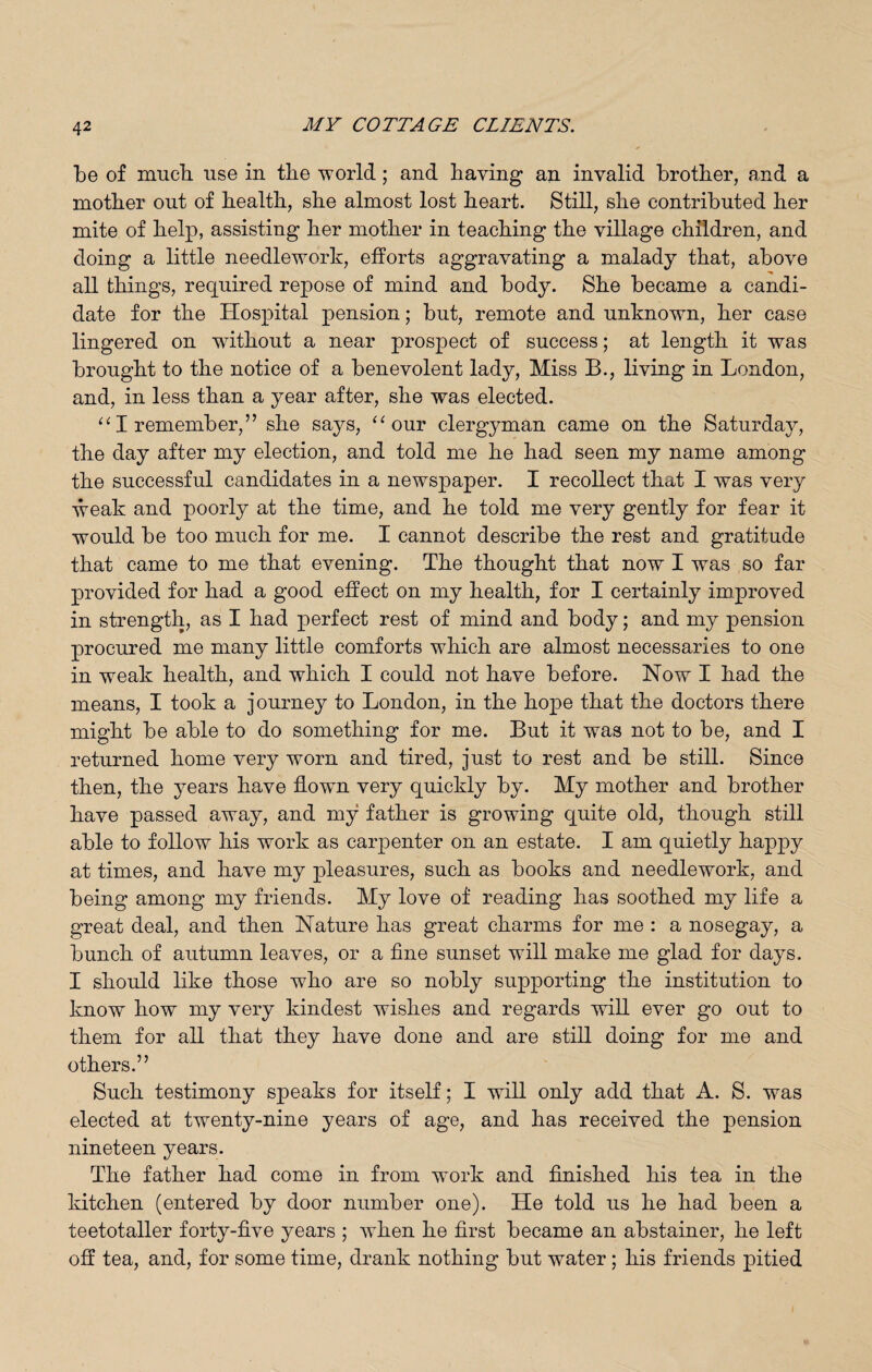 be of much, use in the world; and having an invalid brother, and a mother out of health, she almost lost heart. Still, she contributed her mite of help, assisting her mother in teaching the village children, and doing a little needlework, efforts aggravating a malady that, above all things, required repose of mind and body. She became a candi¬ date for the Hospital pension; but, remote and unknown, her case lingered on without a near prospect of success; at length it was brought to the notice of a benevolent lady, Miss B., living in London, and, in less than a year after, she was elected. “1 remember,” she says, “our clergyman came on the Saturday, the day after my election, and told me he had seen my name among the successful candidates in a newspaper. I recollect that I was very weak and poorly at the time, and he told me very gently for fear it would be too much for me. I cannot describe the rest and gratitude that came to me that evening. The thought that now I was so far provided for had a good effect on my health, for I certainly improved in strength, as I had perfect rest of mind and body; and my pension procured me many little comforts which are almost necessaries to one in weak health, and which I could not have before. Now I had the means, I took a journey to London, in the hope that the doctors there might be able to do something for me. But it was not to be, and I returned home very worn and tired, just to rest and be still. Since then, the years have flown very quickly by. My mother and brother have passed away, and my father is growing quite old, though still able to follow his work as carpenter on an estate. I am quietly happy at times, and have my pleasures, such as books and needlework, and being among my friends. My love of reading has soothed my life a great deal, and then Nature has great charms for me : a nosegay, a bunch of autumn leaves, or a fine sunset will make me glad for days. I should like those who are so nobly supporting the institution to know how my very kindest wishes and regards will ever go out to them for all that they have done and are still doing for me and others.” Such testimony speaks for itself; I will only add that A. S. was elected at twenty-nine years of age, and has received the pension nineteen years. The father had come in from work and finished his tea in the kitchen (entered by door number one). He told us he had been a teetotaller forty-five years ; when he first became an abstainer, he left off tea, and, for some time, drank nothing but water; his friends pitied