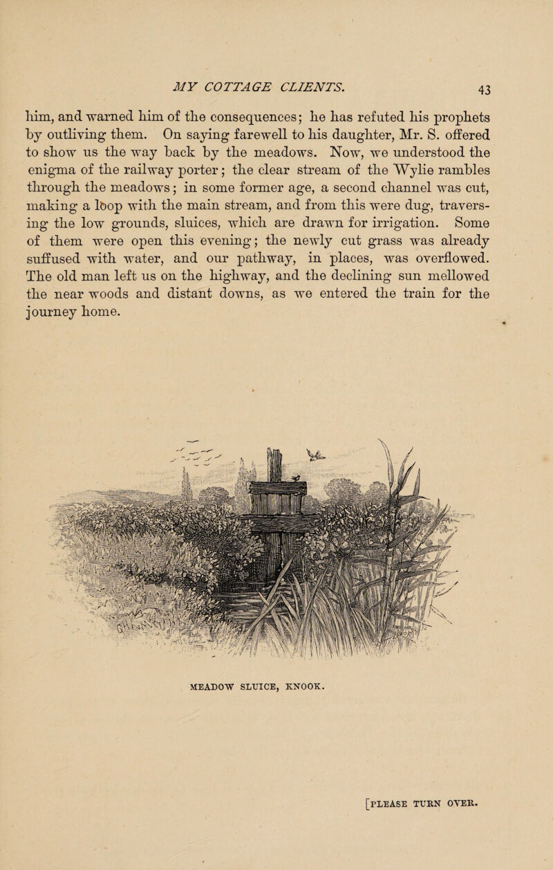 him, and warned him of the consequences; he has refuted his prophets by outliving them. On saying farewell to his daughter, Mr. S. offered to show us the way back by the meadows. Now, we understood the enigma of the railway porter; the clear stream of the Wylie rambles through the meadows; in some former age, a second channel was cut, making a lbop with the main stream, and from this were dug, travers¬ ing the low grounds, sluices, which are drawn for irrigation. Some of them were open this evening; the newly cut grass was already suffused with water, and our pathway, in places, was overflowed. The old man left us on the highway, and the declining sun mellowed the near woods and distant downs, as we entered the train for the journey home. [please turn over.
