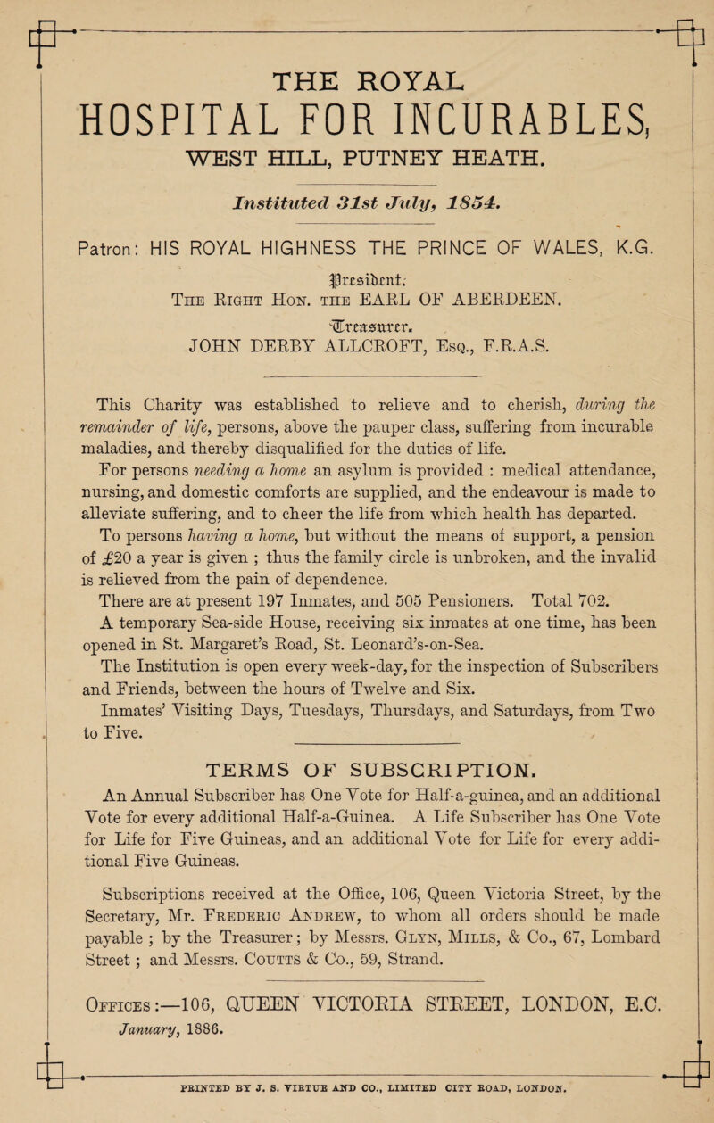 THE ROYAL HOSPITAL FOR INCURABLES, WEST HILL, PUTNEY HEATH. Instituted 31st July9 1851. Patron: HIS ROYAL HIGHNESS THE PRINCE OF WALES, K.G. PreMtoL The Eight Hon. the EAEL OF ABERDEEN. Ttcasmrcr. JOHN DERBY ALLCROFT, Esq., F.R.A.S. This Charity was established to relieve and to cherish, during the remainder of life, persons, above the pauper class, suffering from incurable maladies, and thereby disqualified for the duties of life. For persons needing a home an asylum is provided : medical attendance, nursing, and domestic comforts are supplied, and the endeavour is made to alleviate suffering, and to cheer the life from which health has departed. To persons having a home, but without the means of support, a pension of ,£20 a year is given ; thus the family circle is unbroken, and the invalid is relieved from the pain of dependence. There are at present 197 Inmates, and 505 Pensioners. Total 702. A temporary Sea-side House, receiving six inmates at one time, has been opened in St. Margaret’s Road, St. Leonard’s-on-Sea. The Institution is open every week-day, for the inspection of Subscribers and Friends, between the hours of Twelve and Six. Inmates’ Visiting Days, Tuesdays, Thursdays, and Saturdays, from Two to Five. _ TERMS OF SUBSCRIPTION. An Annual Subscriber has One Vote for Half-a-guinea, and an additional Vote for every additional Half-a-Guinea. A Life Subscriber has One Vote for Life for Five Guineas, and an additional Vote for Life for every addi¬ tional Five Guineas. Subscriptions received at the Office, 106, Queen Victoria Street, by the Secretary, Mr. Frederic Andrew, to whom all orders should be made payable ; by the Treasurer; by Messrs. Glyn, Mills, & Co., 67, Lombard Street; and Messrs. Coutts & Co., 59, Strand. Oeeices:—106, QUEEN VICTORIA STREET, LONDON, E.C. January, 1886. PBINTED BY J. S. VIBTUE AND CO., LIMITED CITY BOAD, LONDON.