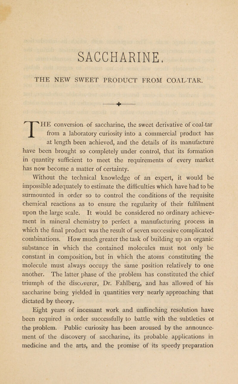 THE NEW SWEET PRODUCT FROM COAL-TAR. - + THE conversion of saccharine, the sweet derivative of coal-tar from a laboratory curiosity into a commercial product has at length been achieved, and the details of its manufacture have been brought so completely under control, that its formation in quantity sufficient to meet the requirements of every market has now become a matter of certainty. Without the technical knowledge of an expert, it would be impossible adequately to estimate the difficulties which have had to be surmounted in order so to control the conditions of the requisite chemical reactions as to ensure the regularity of their fulfilment upon the large scale. It would be considered no ordinary achieve¬ ment in mineral chemistry to perfect a manufacturing process in which the final product was the result of seven successive complicated combinations. How much greater the task of building up an organic substance in which the contained molecules must not only be constant in composition, but in which the atoms constituting the molecule must always occupy the same position relatively to one another. The latter phase of the problem has constituted the chief triumph of the discoverer, Dr. Fahlberg, and has allowed of his saccharine being yielded in quantities very nearly approaching that dictated by theory. Eight years of incessant work and unflinching resolution have been required in order successfully to battle with the subtleties ot the problem. Public curiosity has been aroused by the announce¬ ment of the discovery of saccharine, its probable applications in medicine and the arts, and the promise of its speedy preparation