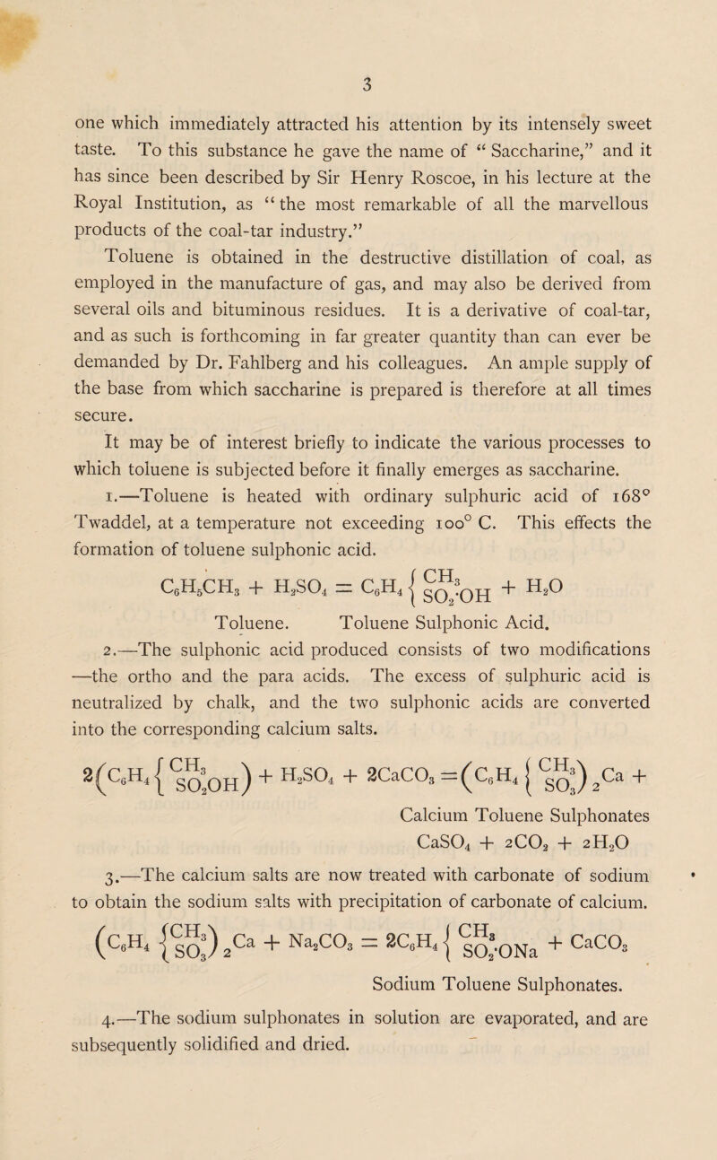 one which immediately attracted his attention by its intensely sweet taste. To this substance he gave the name of “ Saccharine,” and it has since been described by Sir Henry Roscoe, in his lecture at the Royal Institution, as “ the most remarkable of all the marvellous products of the coal-tar industry.” Toluene is obtained in the destructive distillation of coal, as employed in the manufacture of gas, and may also be derived from several oils and bituminous residues. It is a derivative of coal-tar, and as such is forthcoming in far greater quantity than can ever be demanded by Dr. Fahlberg and his colleagues. An ample supply of the base from which saccharine is prepared is therefore at all times secure. It may be of interest briefly to indicate the various processes to which toluene is subjected before it finally emerges as saccharine. 1. —Toluene is heated with ordinary sulphuric acid of i68Q Twaddel, at a temperature not exceeding ioo° C. This effects the formation of toluene sulphonic acid. c6h6ch3 + h2so4 = c„h4 j gf:0H + h2o Toluene. Toluene Sulphonic Acid. 2. —The sulphonic acid produced consists of two modifications —the ortho and the para acids. The excess of sulphuric acid is neutralized by chalk, and the two sulphonic acids are converted into the corresponding calcium salts. 2(C,;H41 Cs5oh) + H2S04 + 2CaCOs =(C„H, | 2Ca + Calcium Toluene Sulphonates CaS04 + 2C02 + 2H20 3. -—The calcium salts are now treated with carbonate of sodium to obtain the sodium salts with precipitation of carbonate of calcium. (C«H* {sS) 2Ca + Na’C°3 = 2CA { Sol’ONa + CaC°3 Sodium Toluene Sulphonates. 4. —The sodium sulphonates in solution are evaporated, and are subsequently solidified and dried.