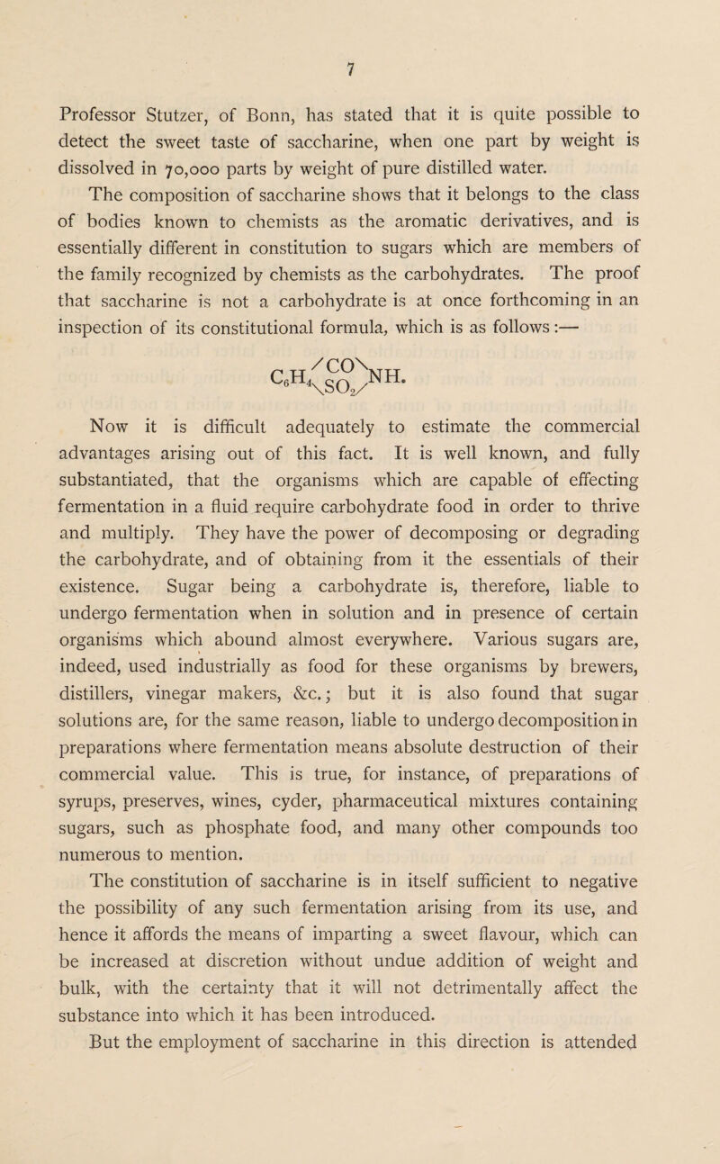 Professor Stutzer, of Bonn, has stated that it is quite possible to detect the sweet taste of saccharine, when one part by weight is dissolved in 70,000 parts by weight of pure distilled water. The composition of saccharine shows that it belongs to the class of bodies known to chemists as the aromatic derivatives, and is essentially different in constitution to sugars which are members of the family recognized by chemists as the carbohydrates. The proof that saccharine is not a carbohydrate is at once forthcoming in an inspection of its constitutional formula, which is as follows:— c«<sCo>H- Now it is difficult adequately to estimate the commercial advantages arising out of this fact. It is well known, and fully substantiated, that the organisms which are capable of effecting fermentation in a fluid require carbohydrate food in order to thrive and multiply. They have the power of decomposing or degrading the carbohydrate, and of obtaining from it the essentials of their existence. Sugar being a carbohydrate is, therefore, liable to undergo fermentation when in solution and in presence of certain organisms which abound almost everywhere. Various sugars are, indeed, used industrially as food for these organisms by brewers, distillers, vinegar makers, &c.; but it is also found that sugar solutions are, for the same reason, liable to undergo decomposition in preparations where fermentation means absolute destruction of their commercial value. This is true, for instance, of preparations of syrups, preserves, wines, cyder, pharmaceutical mixtures containing sugars, such as phosphate food, and many other compounds too numerous to mention. The constitution of saccharine is in itself sufficient to negative the possibility of any such fermentation arising from its use, and hence it affords the means of imparting a sweet flavour, which can be increased at discretion without undue addition of weight and bulk, with the certainty that it will not detrimentally affect the substance into which it has been introduced. But the employment of saccharine in this direction is attended