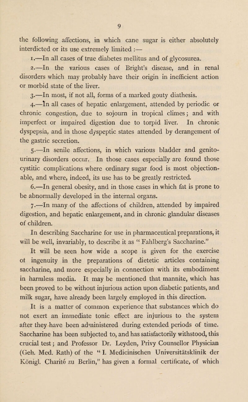 the following affections, in which cane sugar is either absolutely interdicted or its use extremely limited :— 1. —In all cases of true diabetes mellitus and of glycosurea, 2. —In the various cases of Bright’s disease, and in renal disorders which may probably have their origin in inefficient action or morbid state of the liver. 3. —In most, if not all, forms of a marked gouty diathesis. 4. —In all cases of hepatic enlargement, attended by periodic or chronic congestion, due to sojourn in tropical climes; and with imperfect or impaired digestion due to torpid liver. In chronic dyspepsia, and in those dyspeptic states attended by derangement of the gastric secretion. 5. —In senile affections, in which various bladder and genito¬ urinary disorders occur. In those cases especially are found those cystitic complications where ordinary sugar food is most objection¬ able, and where, indeed, its use has to be greatly restricted. 6. —In general obesity, and in those cases in which fat is prone to be abnormally developed in the internal organs. 7. —In many of the affections of children, attended by impaired digestion, and hepatic enlargement, and in chronic glandular diseases of children. In describing Saccharine for use in pharmaceutical preparations, it will be well, invariably, to describe it as “ Fahlberg’s Saccharine.” It will be seen how wide a scope is given for the exercise of ingenuity in the preparations of dietetic articles containing saccharine, and more especially in connection with its embodiment in harmless media. It may be mentioned that mannite, which has been proved to be without injurious action upon diabetic patients, and milk sugar, have already been largely employed in this direction. It is a matter of common experience that substances which do not exert an immediate tonic effect are injurious to the system after they have been administered during extended periods of time. Saccharine has been subjected to, and has satisfactorily withstood, this crucial test; and Professor Dr. Leyden, Privy Counsellor Physician (Geh. Med. Rath) of the “ I. Medicinischen Universitatsklinik der Konigl. Charite zu Berlin,” has given a formal certificate, of which