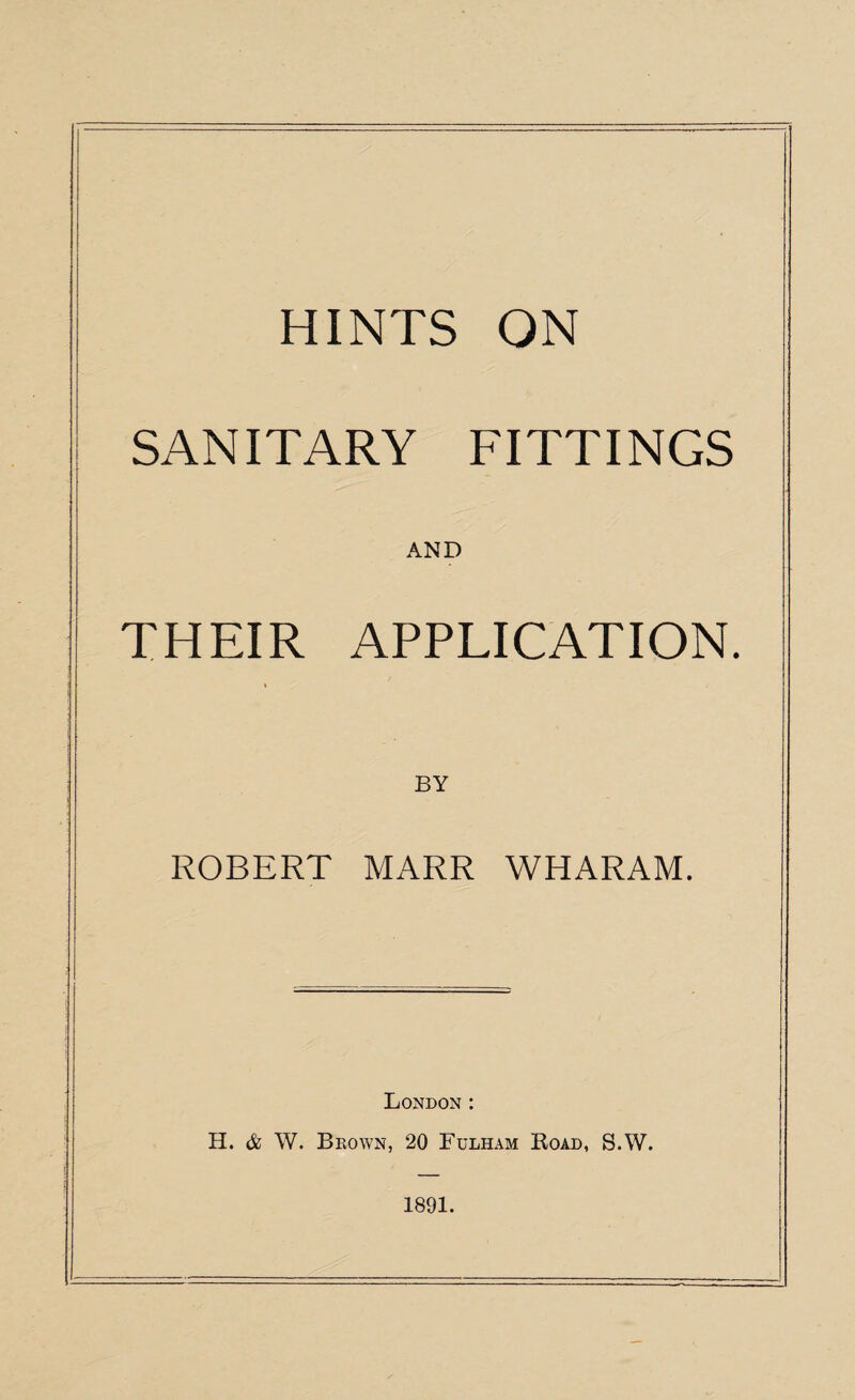 HINTS ON SANITARY FITTINGS AND THEIR APPLICATION. BY ROBERT MARR WHARAM. London : H. & W. Brown, 20 Fulham Road, S.W. 1891.