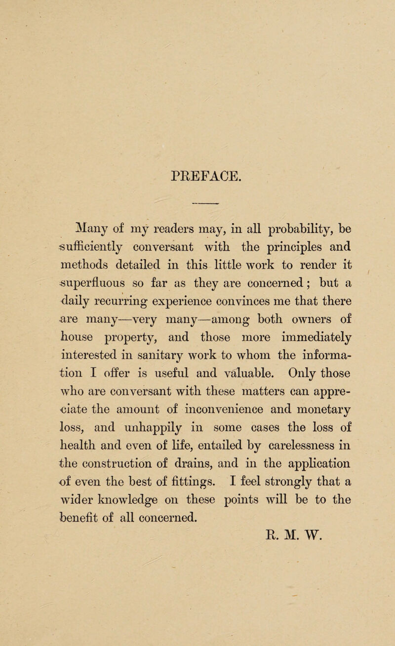 PREFACE. Many of my readers may, in all probability, be sufficiently conversant with the principles and methods detailed in this little work to render it superfluous so far as they are concerned; but a daily recurring experience convinces me that there are many—very many—among both owners of house property, and those more immediately interested in sanitary work to whom the informa¬ tion I offer is useful and valuable. Only those who are conversant with these matters can appre¬ ciate the amount of inconvenience and monetary loss, and unhappily in some cases the loss of health and even of life, entailed by carelessness in the construction of drains, and in the application of even the best of fittings. I feel strongly that a wider knowledge on these points will be to the benefit of all concerned. R. M. W.