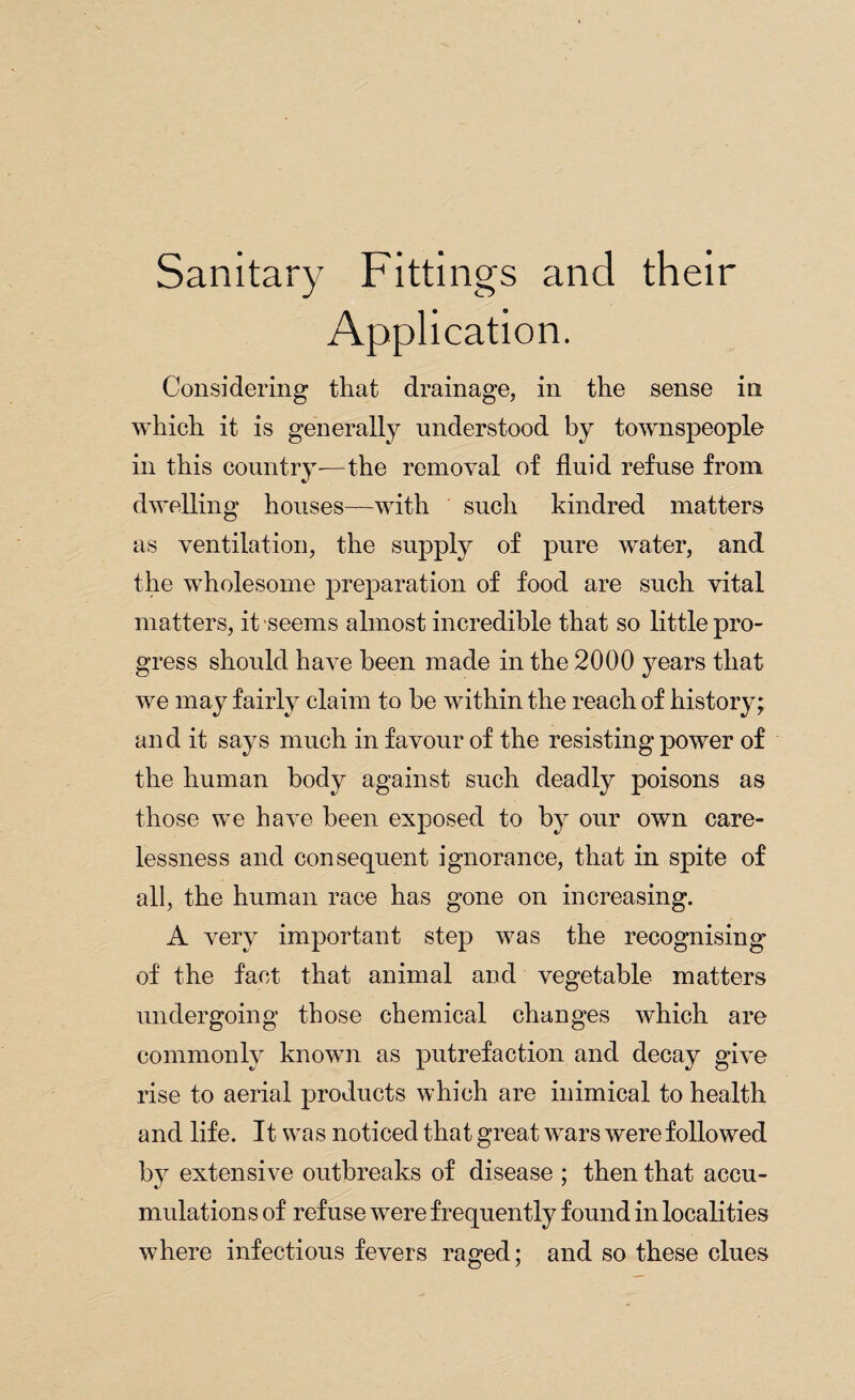 Sanitary Fittings and their Application. Considering that drainage, in the sense in which it is generally understood by townspeople in this country—the removal of fluid refuse from dwelling houses—with such kindred matters as ventilation, the supply of pure water, and the wholesome preparation of food are such vital matters, it seems almost incredible that so little pro¬ gress should have been made in the 2000 years that we may fairly claim to be within the reach of history; and it says much in favour of the resisting power of the human body against such deadly poisons as those we have been exposed to by our own care¬ lessness and consequent ignorance, that in spite of all, the human race has gone on increasing. A very important step was the recognising’ of the fact that animal and vegetable matters undergoing those chemical changes which are commonly known as putrefaction and decay give rise to aerial products which are inimical to health and life. It was noticed that great wars were followed by extensive outbreaks of disease ; then that accu¬ mulations of refuse were frequently found in localities where infectious fevers raged; and so these clues