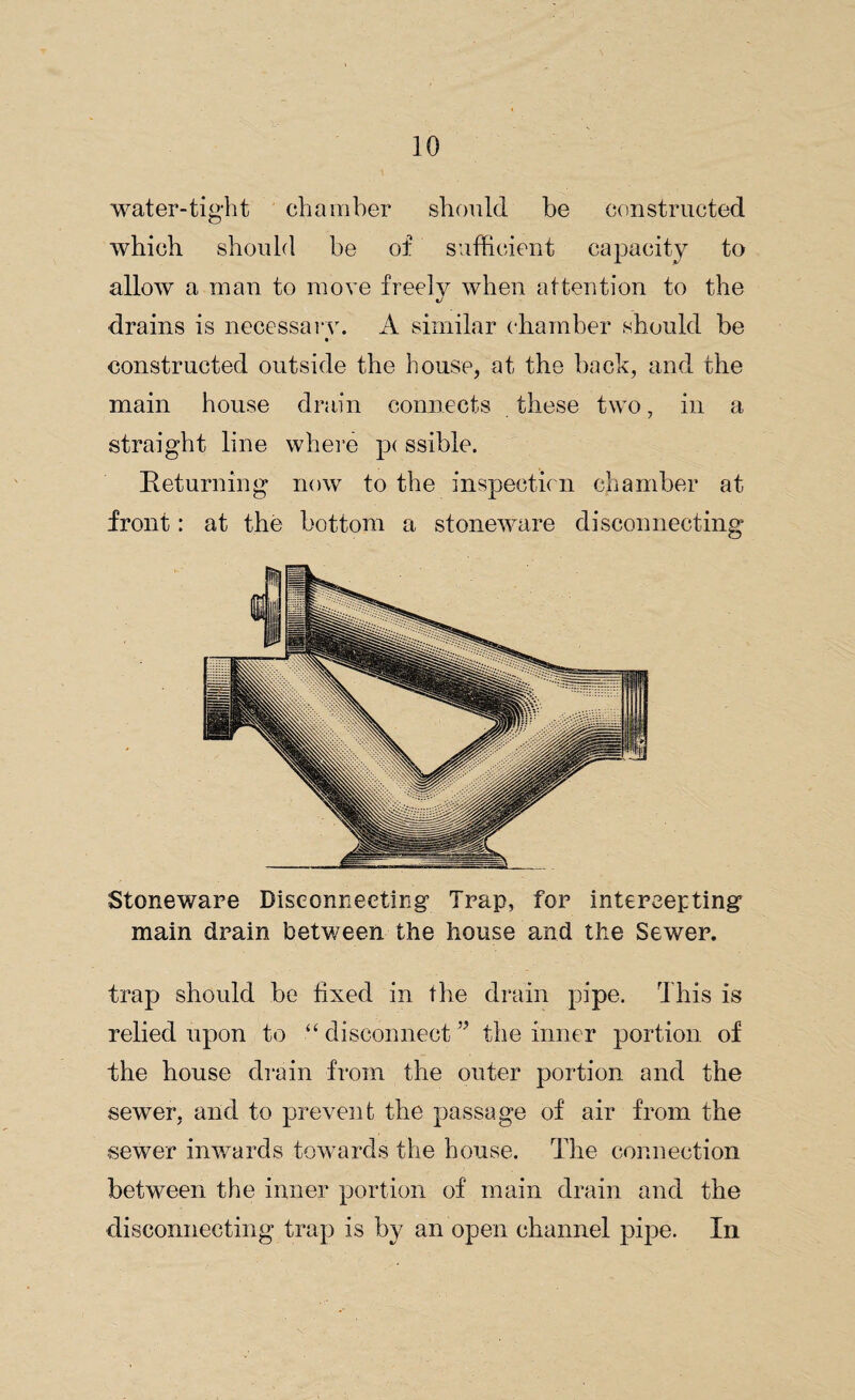 water-tight chamber should be constructed which should be of sufficient capacity to allow a man to move freely when attention to the «/ drains is necessary. A similar chamber should be constructed outside the house, at the back, and the main house drain connects these two, in a straight line where p< ssible. Returning now to the inspection chamber at front: at the bottom a stoneware disconnecting Stoneware Disconnecting Trap, for intercepting main drain between the house and the Sewer. trap should be fixed in the drain pipe. This is relied upon to ■“ disconnectthe inner portion of the house drain from the outer portion and the sewer, and to prevent the passage of air from the sewer inwards towards the house. The connection between the inner portion of main drain and the disconnecting trap is by an open channel pipe. In