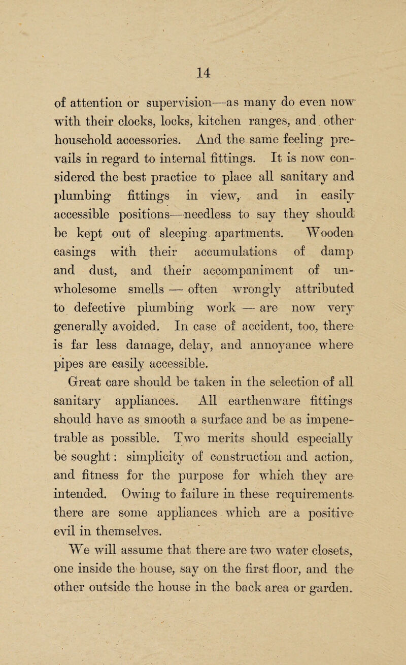 of attention or supervision—as many do even now with their clocks, locks, kitchen ranges, and other household accessories. And the same feeling pre¬ vails in regard to internal fittings. It is now con¬ sidered the best practice to place all sanitary and plumbing fittings in view, and in easil}^ accessible positions—-needless to say they should be kept out of sleeping apartments. Wooden casings with their accumulations of damp and dust, and their accompaniment of un¬ wholesome smells —- often wrongly attributed to defective plumbing work — are now very generally avoided. In case of accident, too, there is far less damage, delay, and annoyance where pipes are easily accessible. Great care should be taken in the selection of all sanitary appliances. All earthenware fittings should have as smooth a surface and be as impene¬ trable as possible. Two merits should especially be sought: simplicity of construction and action,, and fitness for the purpose for which they are intended. Owing to failure in these requirements- there are some appliances which are a positive evil in themselves. We will assume that there are two wTater closets, one inside the house, sav on the first floor, and the- other outside the house in the back area or garden.